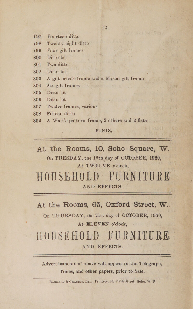 797 Fourteen ditto 798 Twenty-eight ditto 799 Four gilt frames 800 Ditto lot 801 Two ditto 802 Ditto lot 803 A gilt ornate frame and a Mason gilt frame 804 Six gilt frames 805 Ditto lot 806 Ditto lot 807 Twelve frames, various 808 Fifteen ditto 809 A Watt’s pattern frame, 2 others and 2 flats FINIS,  At the Rooms, 10, Soho Square, W. On TUESDAY, the 19th day of OCTOBER, 1920, At TWELVE o'clock, HOUSEHOLD FURNITURE AND EFFECTS.   At the Rooms, 65, Oxford Street, W.. On THURSDAY, the 21st day of OCTOBER, 1920, At ELEVEN o’clock, HOUSHHOLD FURNITURE AND EFFECTS.   Advertisements of above will appear in the Telegraph, Times, and other papers, prior to Sale.   BARNARD &amp; Crannis, Lrp., Printers, 36, Frith Street, Soho, W. 14