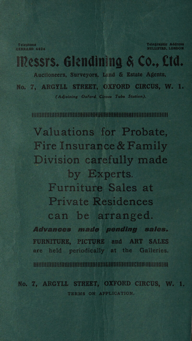 GERRARD 4424 NULLIFIED, LONDON  Auctioneers, Surveyors, Land &amp; Estate Agents, ( Adjoining Oxford. Circus Tube Station). ATi rr ee Valuations for Probate, Fire Insurance &amp; Family Division carefully made by Experts. Furniture Sales at Private Residences can be arranged. Advances made pending sales. FURNITURE, PICTURE and ART SALES are held. periodically at the Galleries. us 00) 2000 00EEIRE RA EOUUUN Ucn NH TERMS ON APPLICATION.