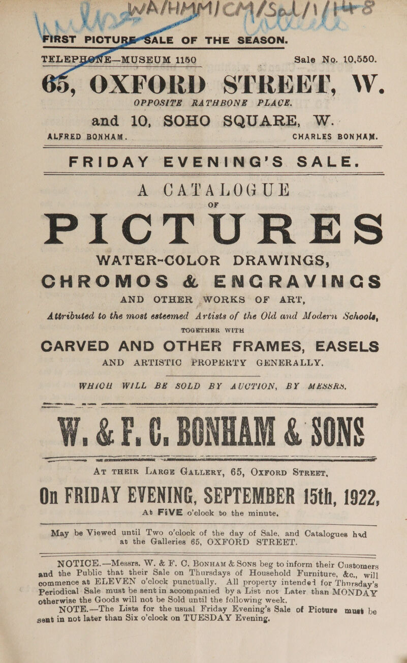  OXFORD STREET, W. and 10, SOHO SQUARE, W. ALFRED BONHAM. - | CHARLES BONHAM. FRIDAY EVENING’S SALE. A CATALOGUE | F PICTURES WATER-COLOR DRAWINGS, CHROMOS &amp; ENGRAVINGS AND OTHER WORKS OF ART, Attributed to the most esteemed Artists of the Old and Modern Schools, TOGETHER WITH os CARVED AND OTHER FRAMES, EASELS AND ARTISTIC PROPERTY GENERALLY,      WHICH WILL BE SOLD BY AUCTION, BY MESSRS, Com Fee ta finn Dn faa ¥ jee AR apf 2 Ae fy We eA et wifa files 5 ve@4 a ae Rk mo ieee as D hs Be [ase na aN SS tae ; a&gt; Me Bie HN hi i mean ie A ‘ fa fea ten oe ‘Sal ime = ee    Pee er me ce Sh SR er rr GN aS ce  ee eenieiieeten 2 we At THEIR LarcE Ganumry, 65, Oxrorp Strrezt, On FRIDAY EVENING, SEPTEMBER 15th, 1922, At FiVE o’clock to the minute,   May be Viewed until Two o’clock of the day of Sale, and Catalogues had at the Galleries 65, OXFORD STREET.     NOTICE.—Messrs. W. &amp; I. OC. Bonnam &amp; Sons beg to inform their Customers and the Public that their Sale on Thursdays of Household Furniture, &amp;c., wil] commence at ELEVEN o’clock punctually, All property intended for Thursday’s Periodical Sale must be sentin accompanied by a List not Later than MONDAY otherwise the Goods will not be Sold until the following week. NOTE.—The Lists for the usual Friday Evening’s Sale of Picture must be sent in not later than Six o’clock on TUESDAY Evening,