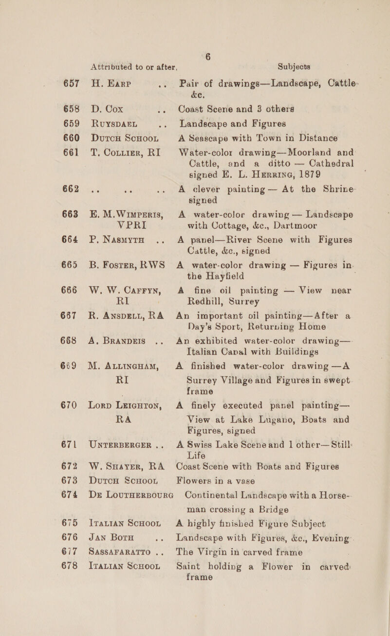 657 658 659 660 661 667 668 669 670 671 673 674 675 676 617 678 Attributed to or after, H. Earp D,. Cox RUYSDAEL Dutcu ScHooL T. Cottier, RI EK. M.Wimperis, VPRI P, NasmytH B. Foster, RWS W. W. Carryn, RI R. AnspELL, RA A. BRANDEIS M. ALLINGHAM, RI Lorp LricHrTon, RA UNTERBERGER .. W. SHaver, RA DutcH ScHoon Dr LouTHERBOURG ITaLIAN SCHOOL Jan Boru SASSAFARATTO .. ItaLian ScHOOL 6 Subjects Pair of drawings—Landscape, Cattle: &amp;e, Coast Scene and 3 others Landscape and Figures A Seascape with Town in Distance Water-color drawing— Moorland and Cattle, and a ditto — Cathsdral signed EK, L. Herrine, 1879 A clever painting — At the Shrine signed A water-color drawing — Landscape with Cottage, &amp;c., Dartmoor A panel—River Scene with Figures Cattle, &amp;c., signed A water-color drawing — Figures in. the Hayfield . A fine oil painting — View near Redhill, Surrey An important oil painting—After a Day’s Sport, Returning Home An exhibited water-color drawing—- Italian Canal with Buildings A finished water-color drawing —A Surrey Village and Figures in swept frame A finely executed panel painting— View at Lake Lugano, Boats and Figures, signed A Swiss Lake Sceneand | other—Still: Life Coast Scene with Boats and Figures Flowers in a vase Continental Landscape with a Horse-- man crossing a Bridge A highly finished Figure Subject Landscape with Figures, &amp;c., Evening: The Virgin in carved frame Saint holding a Flower in carved: frame