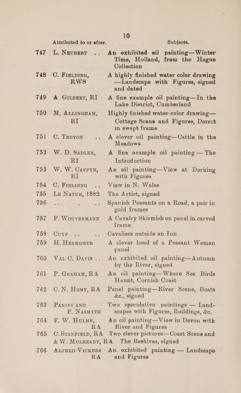 “T47 748 752 753 754 “755 756 77 758 759 760 761 762 763 764 765 166 L. NEUBERT ., C. FIELDING, ) RWS A. Gitpert, RI M, ALLINGHAM, RI C. Troyon W. D. Sapier, RI W. W. Carryn, RI C. FIELDING Le Natur, 1882 P. WouvVERMANN Curve H, HeRKOMER Vat C. Davis .. C.N. Hemy, RA PANINI AND P, NasMYtTH F, W. Humes, RA C. STANFIELD, RA 10 7 Subjects. An exhibited oil painting— Winter Time, Holland, from the Hague Collection A highly finished water color drawing —Landscape with Figures, signed and dated A fine example oil painting—In the Lake District, Cumberland Highly finished water-color drawing— Cottage Scene and Figures, Dorsst in swept frame A clever oil painting—Cattle in the Meadows A fine example oil painting — The Introduction An oil painting—View at Dorking with Figures View in N. Wales The Artist, signed Spanish Peasants on a Road, a pair in gold frames | A Cavalry Skirmish on panel in carved frame Cavaliers outside an Inn A clever head of a Peasant Woman panel An exhibited oil painting—Autumn by the River, signed An oil painting—Where Sea Birds Haunt, Cornish Coast Panel painting—River Scene, Boats &amp;ec., sigued Two speculative paintings — Land- scapes with Figures, Buildings, &amp;c., An oil painting— View in Devon with River and Figures Two clever pictures—Coast Scene and ALFRED VICKERS RA An exhibited painting — Landseape and Figures