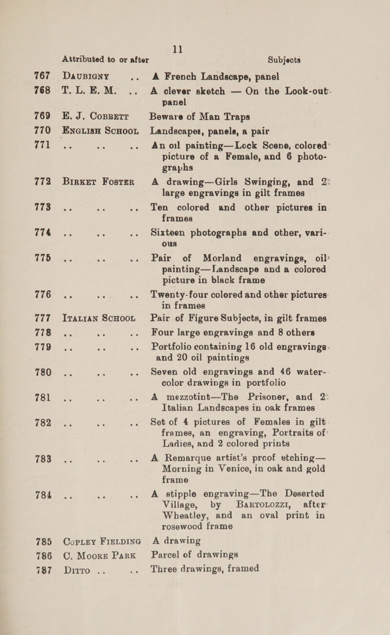 767 768 769 770 771 772 173 774 775 776 777 778 779 780 781 783 784 785 786 187 Attributed to or after DAvUBIGNY T. L. BE. M. KE. J. Cossetr BirKET Foster ee ITALIAN SCHOOL Copley FIELDING C. Moore Park Ditto .. 1] Subjects A French Landscape, panel A clever sketch — On the Look-out:- panel Beware of Man Traps Landscapes, panels, a pair An oil painting—Lock Scene, colored: picture of a Female, and 6 photo- graphs A drawing—Girls Swinging, and 2: large engravings in gilt frames Ten colored and other pictures in frames Sixteen photographs and other, vari-- ous Pair of Morland engravings, oil’ painting— Landscape and a colored picture in black frame Twenty-four colered and other pictures: in frames Pair of Figure Subjects, in gilt frames Four large engravings and 8 others Portfolio containing 16 old engravings. and 20 oil paintings Seven old engravings and 46 water-. color drawings in portfolio A mezzotint—The Prisoner, and 2° Italian Landscapes in oak frames Set of 4 pictures of Females in gilt. frames, an engraving, Portraits of: Ladies, and 2 colored prints A Remarque artist’s proof etching— Morning in Venice, in oak and gold frame A stipple engraving—The Deserted Village, by Barronozzi, after: Wheatley, and an oval print in rosewood frame A drawing Parcel of drawings Three drawings, framed