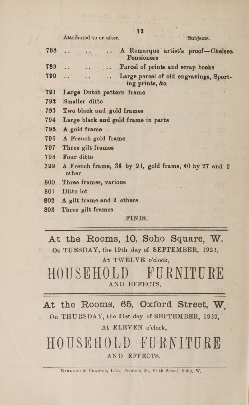 i 12 a: Attributed to or after. Subjects. ) ASB. Sy. .... A Remarque artist’s proof—Cheleea. Pensioners - - 3 789 oe. Ds .. . Parcel of prints and scrap books 790. mie os Large parcel of old engravings, Sport- ing prints, &amp;c. 791 Large Dutch pattern frame 792 Smaller ditto 793 Two black and gold frames — 794 Large black and gold frame in parts 795 A gold frame | 796 A French gold frame 797 Three gilt frames 798 Four ditto 799 A French frame, 36 by 21, gold frame, 40 by 27 and other 800 Three frames, various 801 Ditto lot 802 A gilt frame and 2 others 803 Three gilt frames FINIS, At the Rooms, 10, Soho Square, W. On TUESDAY, the 19th day of SEPTEMBER, 1922, At TWELVE o'clock, HOUSEHOLD FURNITURE AND EFFECTS.   At the Rooms, 65, Oxford Street, W. On THURSDAY, the 21st day of SEPTEMBER, 1922, , At ELEVEN o’clock, HOUSHHOLD FURNITURE AND EFFECTS. BARNARD &amp; CRANNIS, LTp., Printers, 36, Frith Street, Soho, W.