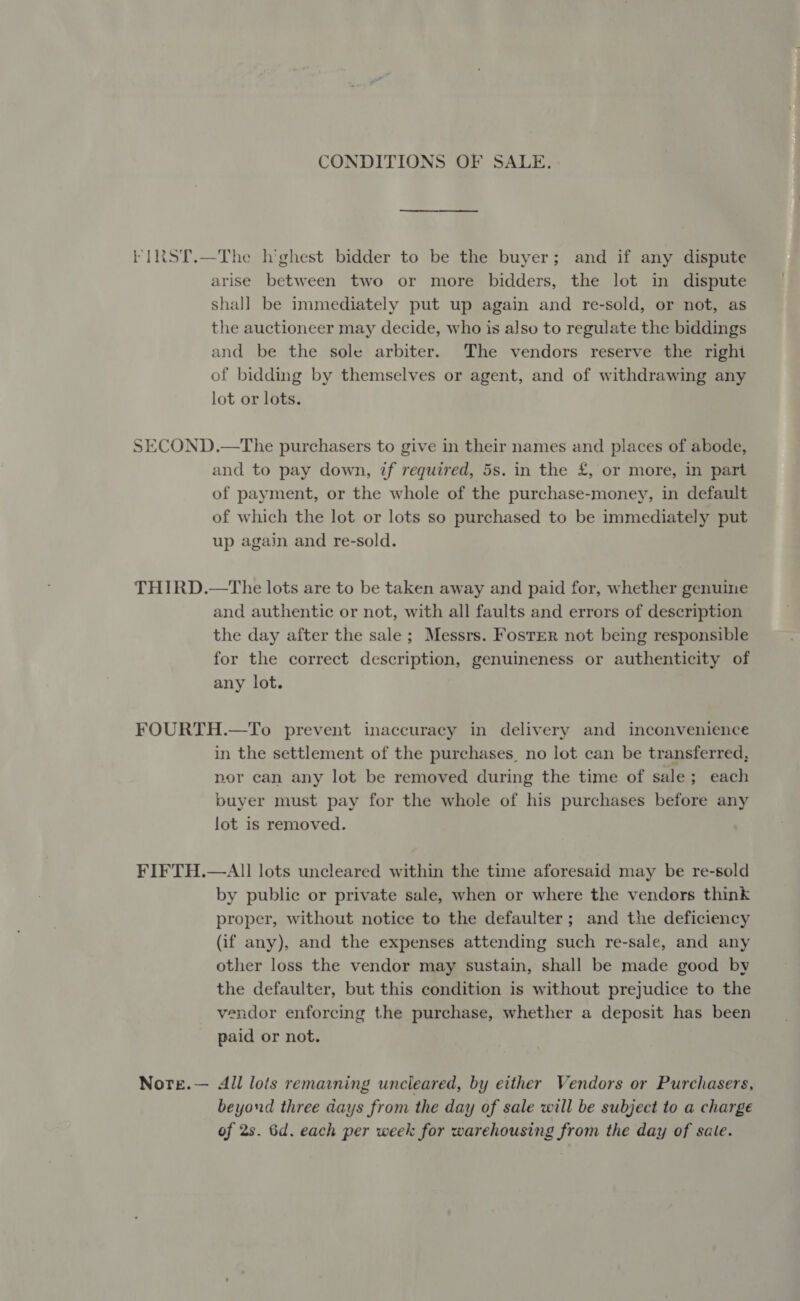 CONDITIONS OF SALE. SECOND arise between two or more bidders, the lot in dispute shall be immediately put up again and re-sold, or not, as the auctioneer may decide, who is also to regulate the biddings and be the sole arbiter. The vendors reserve the righi of bidding by themselves or agent, and of withdrawing any lot or lots. D.—The purchasers to give in their names and places of abode, and to pay down, tf required, 5s. in the £, or more, in part of payment, or the whole of the purchase-money, in default of which the lot or lots so purchased to be immediately put up again and re-sold. and authentic or not, with all faults and errors of description the day after the sale; Messrs. Foster not being responsible for the correct description, genuineness or authenticity of any lot. in the settlement of the purchases, no lot can be transferred, nor can any lot be removed during the time of sale ; ; each buyer must pay for the whole of his purchases before any lot is removed. by public or private sale, when or where the vendors think proper, without notice to the defaulter; and the deficiency (if any), and the expenses attending such re-sale, and any other loss the vendor may sustain, shall be made good by the defaulter, but this condition is without prejudice to the vendor enforcing the purchase, whether a deposit has been paid or not. All lots remaining uncleared, by either Vendors or Purchasers, beyond three days from the day of sale will be subject to a charge of 2s. 6d. each per week for warehousing from the day of sale.