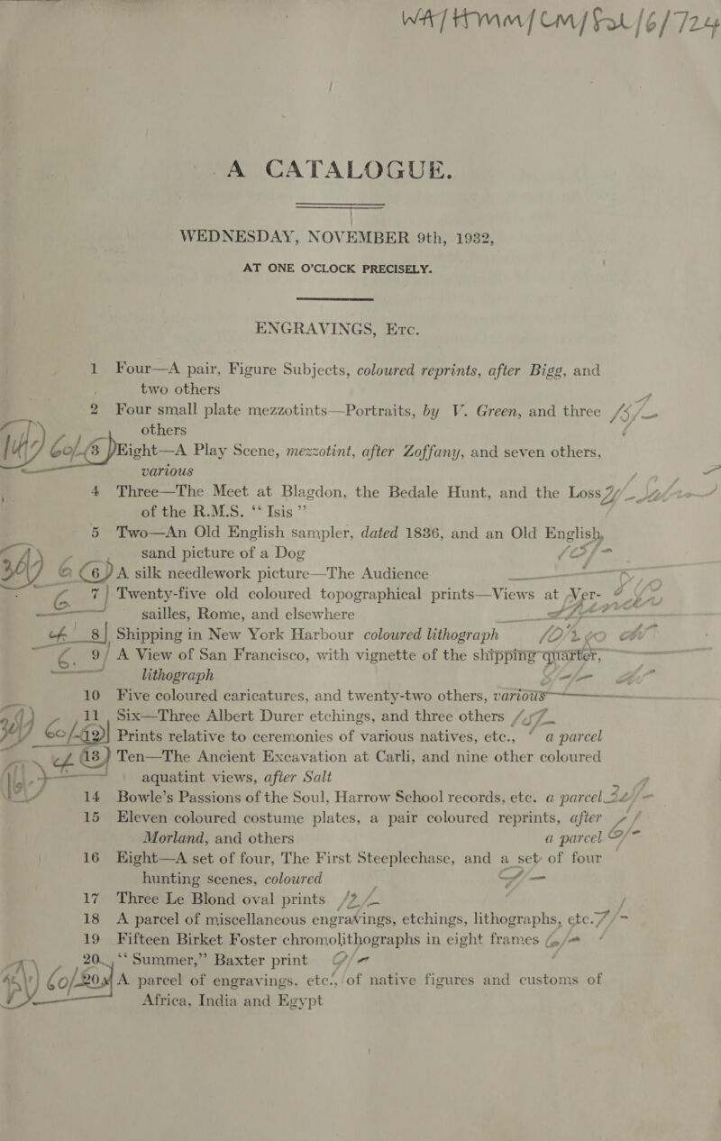 WAT] Hmm Cm Sat /6/724 A CATALOGUE. WEDNESDAY, NOVEMBER 9th, 1932, AT ONE O’CLOCK PRECISELY.  ENGRAVINGS, Erc. 1 Four—A pair, Figure Subjects, coloured reprints, after Bigg, and two others 2 Four small plate mezzotints—Portraits, by V. Green, and three {if = TY. others / 4 # CohE ight—A Play Scene, mezzotint, after Zoffany, and seven others, — various / — 1 4 Three—The Meet at Blagdon, the Bedale Hunt, and the Loss 7, of the R.M.S. ‘* Isis ”’ 5 Two—An Old English sampler, dated 1836, and an Old English, ce A sand picture of a Dog Stifn 26 &amp; @ DA silk needlework picture—The Audience ern ty “a 7 4 Twenty-five old coloured topographical arinteee View at Ver- g DPF es 7 sailles, Rome, and elsewhere ie PAO ef.’ 8 | Shipping in New York Harbour coloured lithograph i. % KC ) ae 9/ A View of San Francisco, with vignette of the shipping quarter, yi lithograph Kieth =i” 10 Five coloured caricatures, and twenty-two others, varios -— By a [4 11 Six—Three Albert Durer etchings, and three others /“.77 © fa es ( J Prints relative to ceremonies of various natives, etc., “ a parcel _ of 13) Ten—The Ancient Excavation at Carli, and nine other coloured ) [at eS aquatint views, afier Salt | Na 14 Bowle’s Passions of the Soul, Harrow School records, etc. a parcel_2 2hif— 15 Eleven coloured costume plates, a pair coloured reprints, after 5 f Morland, and others a parcel /~ 16 Kight—A set of four, The First Steeplechase, and a set of four hunting scenes, colowred | Hi — f 17 Three Le Blond oval prints /7, 18 &lt;A parcel of miscellaneous engravings, etchings, lithographs, etc./ 19 Fifteen Birket Foster ehromolit \ooteee in eight frames G/= / 20_,‘‘ Summer,” Baxter print G//7 es) o/s Osx| A parcel of engravings. eee of native figures and customs of } Africa, India and Egypt