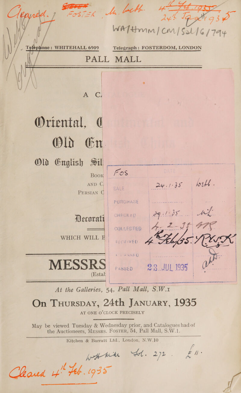  A Cl Oriental, ¢ Oly Gr Old English Sil _ Boox 3 Fos : . am b Ode ORM oy. ras | Wet,   PERSIAN || | | Decoraty | COLLESTED | oe een. |  HICH WILL E | wie i Le @ ) } { i ee | tee Cee pe | | | i | a | : | MESSRS) pssco) 8 9.uL 39 | OF. | | cand  io Estak | Jae |  ee tr MN RE RN A Oe A CL FOES PO At the Galleries, 44, Pall Mall, S.W.x On Tuurspay, 24th JANuARyY, 1935 AT ONE O’CLOCK PRECISELY May be viewed Tuesday &amp; Wednesday prior, and Catalogues had of the Auctioneers, Messrs. FOSTER, 54, Pall Mall, S.W.1.  Kitchen &amp; Barratt Ltd., London, N.W.10 ; f/f CMared yp Heb. G33 Sf 