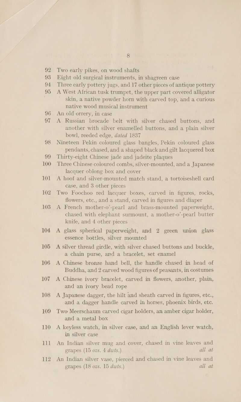 92 93 94 99 96 ot 98 oo 100 101 102 103 104 105 106 107 108 109 110 144 112 Two early pikes, on wood shafts Eight old surgical instruments, in shagreen case Three early pottery jugs, and 17 other pieces of antique pottery A West African tusk trumpet, the upper part covered alligator _ skin, a native powder horn with carved top, and a curious native wood musical instrument An old orrery, in case A Russian brocade belt with silver chased buttons, and another with silver enamelled buttons, and a plain silver bowl, reeded edge, dated 1837 | Nineteen Pekin coloured glass bangles, Pekin coloured glass pendants, chased, and a shaped black and gilt lacquered box Thirty-eight Chinese jade and jadeite plaques Three Chinese coloured combs, silver-mounted, and a Japanese lacquer oblong box and cover A hoof and silver-mounted match stand, a tortoiseshell card case, and 3 other pieces Two Foochoo red lacquer boxes, carved in figures, rocks, flowers, etc., and a stand, carved in figures and diaper A French mother-o’-pearl and brass-mounted paperweight, chased with elephant surmount, a mother-o’-pearl butter knife, and 4 other pieces A glass spherical paperweight, and 2 green union glass essence bottles, silver mounted A silver thread girdle, with silver chased buttons and buckle, a chain purse, and a bracelet, set enamel A Chinese bronze hand bell, the handle chased in head of Buddha, and 2 carved wood figures of peasants, in costumes A Chinese ivory bracelet, carved in flowers, another, plain, and an ivory bead rope A Japanese dagger, the hilt and sheath carved in figures, etc., and a dagger handle carved in horses, phoenix birds, etc. Two Meerschaum carved cigar holders, an amber cigar holder, and a metal box A keyless watch, in silver case, and an English lever watch, in silver case An Indian silver mug and cover, chased in vine leaves and grapes (15 ozs. 4 dwts.) all at An Indian silver vase, pierced and chased in vine leaves and grapes (18 ozs. 15 dwis.) all at