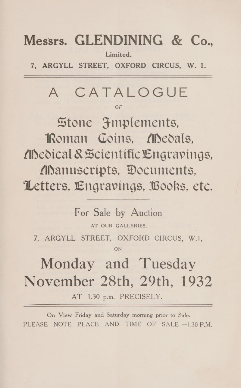 Messrs. GLENDINING &amp; Co., Limited. 7, ARGYLL STREET, OXFORD CIRCUS, W. 1.  Pec A. Aer E Stone Fmplements, Roman Coins, MAPedals, Medical &amp; Sctentific Lngravings, Manuscripts, Documents, Letters, Engravings, Books, etc. For Sale by Auction AT OUR GALLERIES, / ppanGy Li: ShREE TT, OXFORD CIRCUS, W.),; Monday and Tuesday November 28th, 29th, 1932 AY (30° pa, PRECISELY. On View Friday and Saturday morning prior to Sale. PEEASE NOTE. PLACE AND-TIME OF SALE —30 PM.