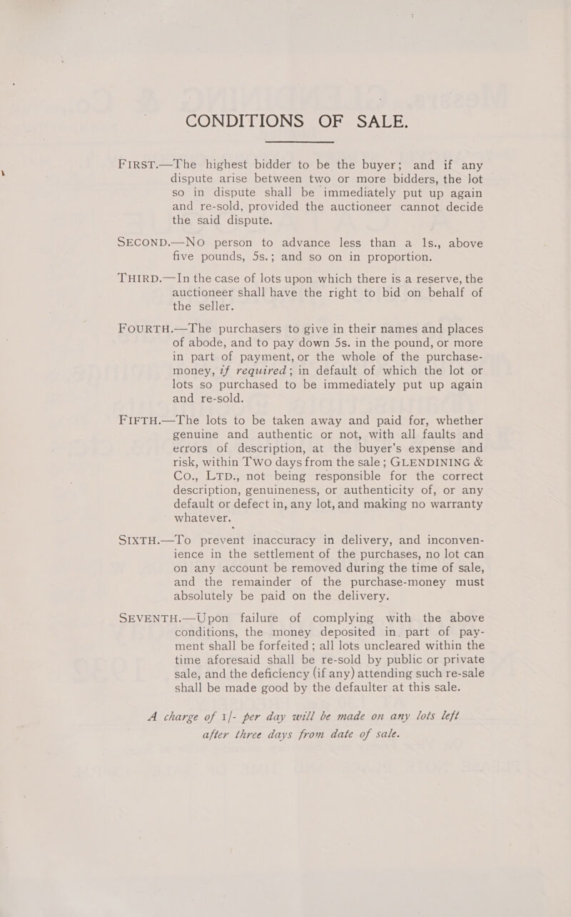 CONDITIONS OF SALE. First.—The highest bidder to be the buyer; and if any dispute arise between two or more bidders, the Jot so in dispute shall be immediately put up again and re-sold, provided the auctioneer cannot decide the said dispute. SECOND.—NO person to advance less than a ls., above five pounds, 5s.; and so on in proportion. THIRD.—In the case of lots upon which there is a reserve, the auctioneer shall have the right to bid on behalf of the seller. FOURTH.—The purchasers to give in their names and places of abode, and to pay down 5s. in the pound, or more in part of payment, or the whole of the purchase- money, 7f required; in default of which the lot or lots so purchased to be immediately put up again and re-sold. FIFTH.—The lots to be taken away and paid for, whether genuine and authentic or not, with all faults and errors of description, at the buyer’s expense and risk, within Two days from the sale; GLENDINING &amp; Co., LTp., not being responsible for the correct description, genuineness, or authenticity of, or any default or defect in, any lot,and making no warranty whatever. SIXTH.—To prevent inaccuracy in delivery, and inconven- ience in the settlement of the purchases, no lot can on any account be removed during the time of sale, and the remainder of the purchase-money must absolutely be paid on the delivery. SEVENTH.—Upon failure of complying with the above conditions, the money deposited in. part of pay- ment shall be forfeited; all lots uncleared within the time aforesaid shall be re-sold by public or private sale, and the deficiency (if any) attending such re-sale shall be made good by the defaulter at this sale. A charge of 1|- per day will be made on any lots left after three days from date of sale.