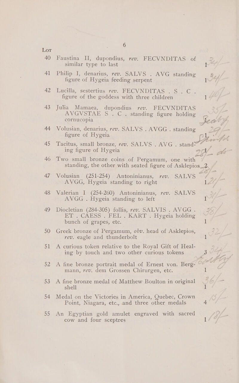Lot 40 Faustina II, dupondius, rev. FECVNDITAS of similar type to last pes 41 ‘Philip I, denarius, rev. SALVS --AVG standing a, figure of Hygeia feeding serpent IV 7 a2 Mivieilla, sestertius ve. PG V NDIA S You oe figure of the goddess with three children i 43 Julia Mamaea, dupondius rev. FECVNDITAS AVGVSTAE S.C ;:standing figure, holding cornucopia Sy wv 7 44 Volusian, denarius, rev. SALVS .AVGG. standing 7 figure of Hygeia v1, dg 45 Tacitus, small bronze, rev. SALVS . AVG . stand&gt; fe i ing figure of Hygeia 9 wv 46 Two small bronze coins of Pergamum, one with # standing, the other with seated figure of Asklepios_.2. 47 Volusian (251-254) Antoninianus, rev. SALVS /. AVGG, Hygeia standing to right 1, 48 Valerian I (254-260) Antoninianus, rev. SALVS AVGG . Hygeia standing to left 49 Diocletian (284-305) follis, rev. SALVIS . AVGG . Ae AC oo ea eee ey oeia NOliiiie. bunch of grapes, etc. } 50 Greek bronze of Pergamum, obv. head of Asklepios, rev. eagle and thunderbolt 1 51 A curious token relative to the Royal Gift of Heal- ing by touch and two other curious tokens 3 52 A fine bronze portrait medal of Ernest von. Berg- =&lt; al mann, rev. dem Grossen Chirurgen, etc. ! 53 A fine bronze medal of Matthew Boulton in original . shell 54 Medal on the Victories in America, Quebec, Crown Point, Niagara, etc.,.and three other medals 4 55 An Egyptian gold amulet engraved with sacred cow and four sceptres 1