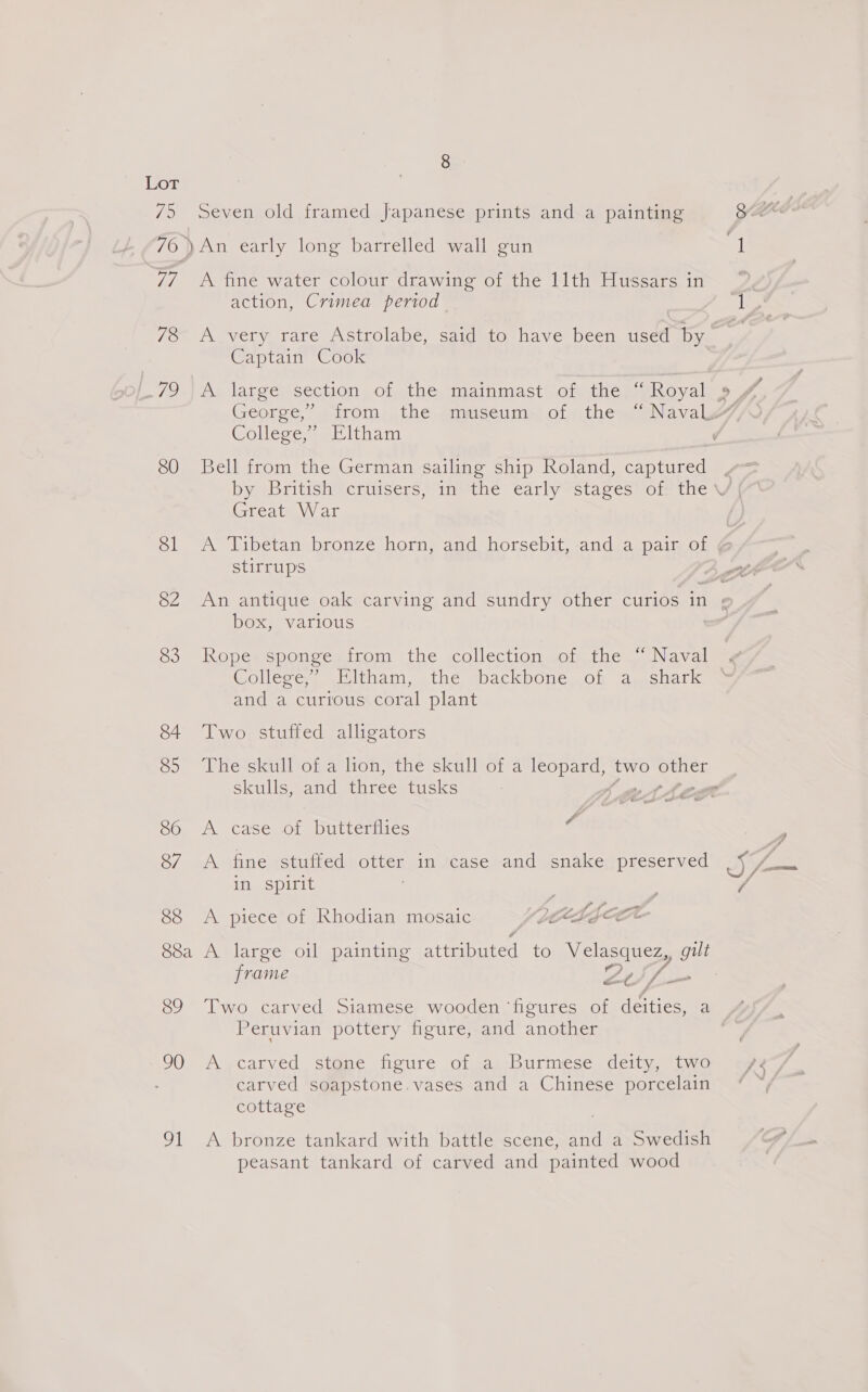 75 Seven old framed Japanese prints and a painting 76 )An early long barrelled wall gun 77 A fine water colour drawing of the 11th Hussars in action, Crimea period 78 A very rare Astrolabe, said to have been used by Captain Cook 721A, largey section ,ciathe, matnmast) ohthegn Royal Collesey-@E ltham 80 Bell from the German sailing ship Roland, captured Great War stirrups Ox Various 83 Rope sponge from the collection of the “ Naval College, Eltham, the backbone..of a. shark and a curious coral plant 84 Two stuffed alligators skulls, and Manet tusks 86 A case of butterflies 4 87 A fine stuffed otter in case and snake preserved in spirit 88 &lt;A piece of Khodian mosaic Sag CR frame es Peruvian pottery figure, and another 90 A ,carved St@me figure of a Burmese. deity, two carved soapstone. vases and a Chinese porcelain cottage 91 &lt;A bronze tankard with battle scene, and a Swedish peasant tankard of carved and painted wood