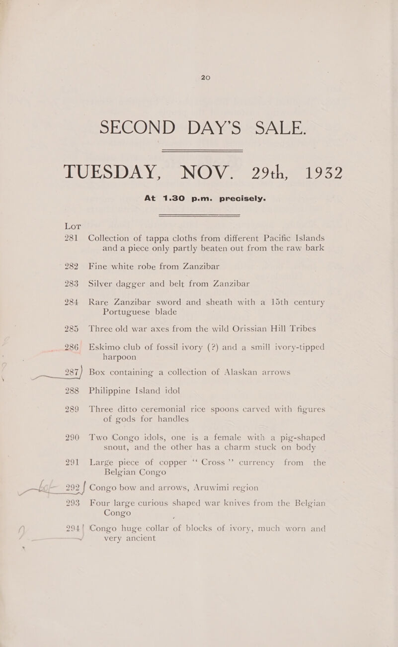 SECOND DAY'S SALE. TUESDAY, NON? 29:h 1952 At 1.30 p.m. precisely. LoT 281 Collection of tappa cloths from different Pacific Islands and a piece only partly beaten out from the raw bark 282 Fine white robe from Zanzibar 283 Silver dagger and belt from Zanzibar 284 Rare Zanzibar sword and sheath with a loth century Portuguese blade 985 Three old war axes from the wild Orissian Hill Tribes 286 Eskimo club of fossil ivory (?) and a smill ivory-tipped harpoon 288 Philippine Island idol 289 Three ditto ceremonial rice spoons carved with figures of gods for handles 290 Two (Congo idols, one is a female with a pig-shaped snout, and the other has a charm stuck on body Ol large piece or copper ~~ Cross ~ currency “trom, tue Belgian Congo 2992 | Congo bow and arrows, Aruwimi region D ) ran) 293, Four large curious shaped war knives from the Belgian Congo 294! (Congo huge collar of blocks of 1vory, much worn and very ancient