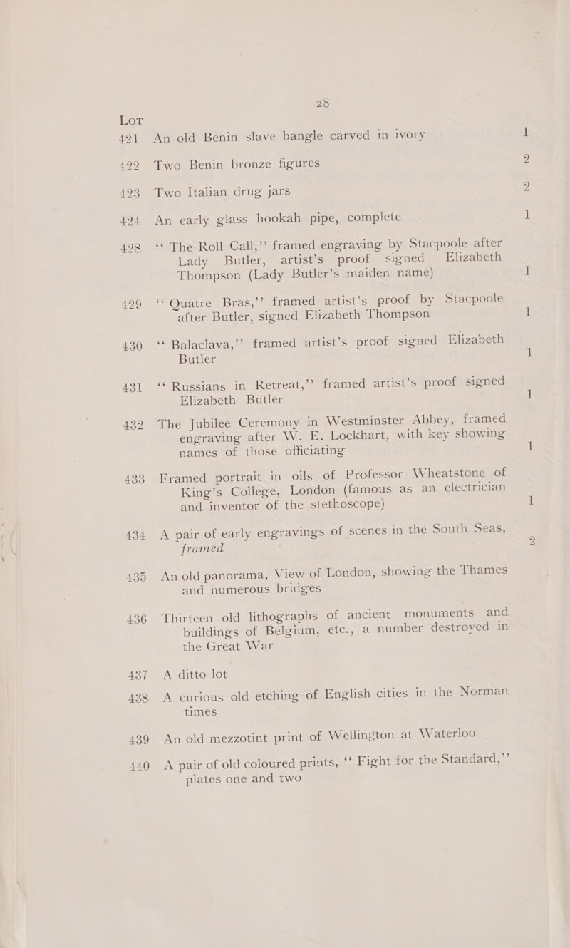 429 430 431 433 439 440 28 An old Benin slave bangle carved in ivory Two Benin bronze figures Two Italian drug jars An early glass hookah pipe, complete ‘The Roll ‘Call,’ framed engraving by Stacpoole after Lady Butler, artist’s proof signed Elizabeth Thompson (Lady Butler’s maiden name) 6 Quatre Bras,’’ framed artist’s proof by Stacpoole after Butler, signed Elizabeth Thompson ‘“‘ Balaclava,’’? framed artist’s proof signed Elizabeth Butler ‘‘ Russians in Retreat,’’ framed artist’s proof signed Elizabeth Butler The Jubilee Ceremony in Westminster Abbey, framed engraving after W. E. Lockhart, with key showing names of those officiating Framed portrait in oils of Professor Wheatstone of King’s College, London (famous as an electrician and inventor of the stethoscope) A pair of early engravings of scenes in the South Seas, framed An old panorama, View of London, showing the Thames and numerous bridges Thirteen old lithographs of ancient monuments and buildings of Belgium, etc., a number destroyed in the Great War A ditto lot A curious old etching of English cities in the Norman times An old mezzotint print of Wellington at Waterloo A pair of old coloured prints, ‘‘ Fight for the Standard,”’ plates one and two