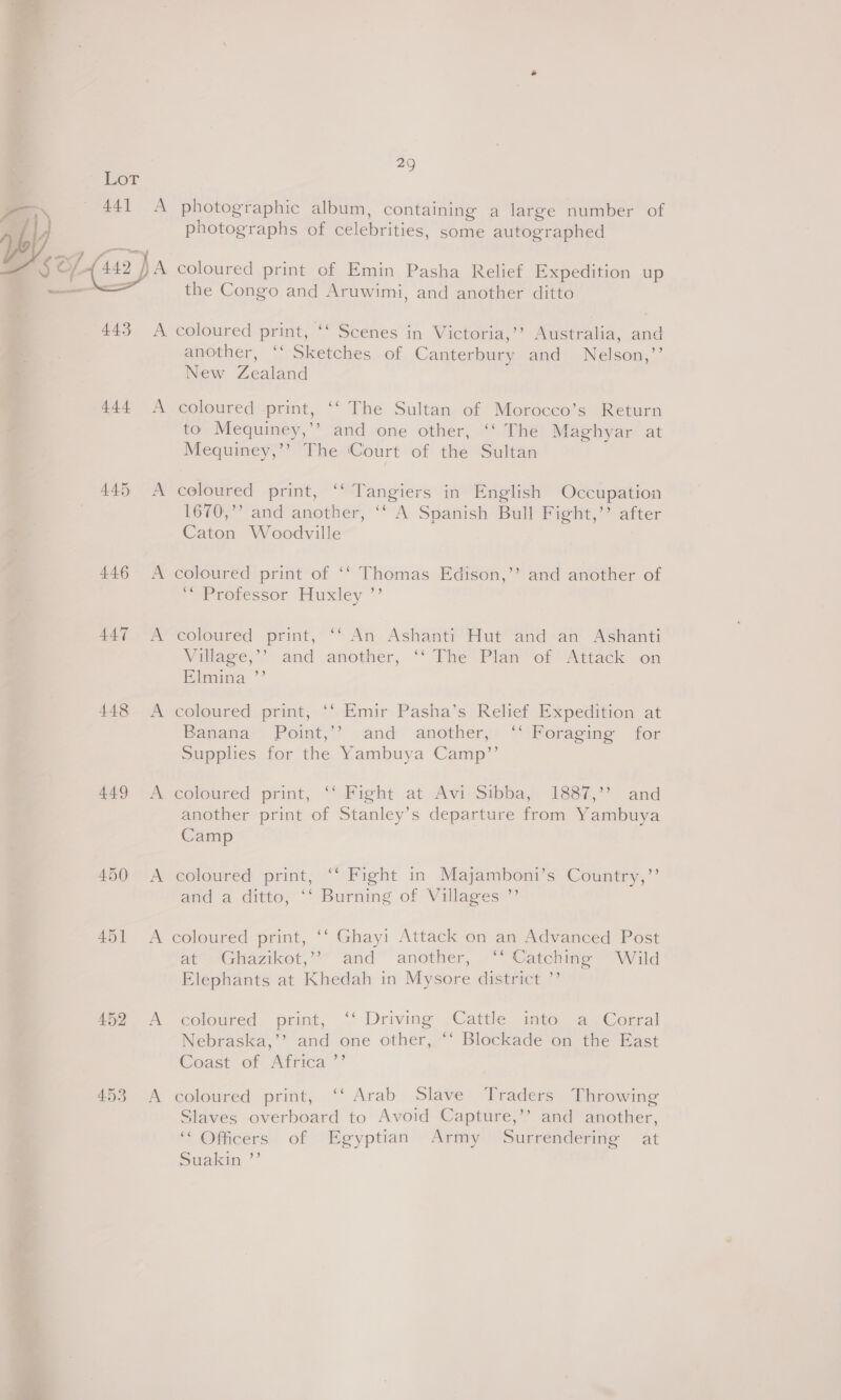 =  445 446 447 448 449 450 451 452 4.53 29 photographic album, containing a large number of photographs of celebrities, some autographed coloured print of Emin Pasha Relief Expedition up the Congo and Aruwimi, and another ditto another, ‘“‘ Sketches of Canterbury and Nelson,’’ New Zealand coloured print, ‘‘ The Sultan of Morocco’s Return to Mequiney,’’ and one other, ‘‘ The Maghyar at Mequiney,’’ The Court of the Sultan coloured print, ‘‘ Tangiers in English Occupation 1670,”’ and another, ‘‘ A Spanish Bull Fight,’’ after Caton Woodville coloured print of ‘‘ Thomas Edison,’’ and another of “Orrotessor Huxley ”’ coloured print, “‘ An Ashanti Hut and an Ashanti Village,” and another, ‘“‘ The Plan ‘of Attack on Elmina ”’ coloured print, ‘‘ Emir Pasha’s Relief Expedition at Banana Point,’’ and another, ‘‘ Foraging for Supphes for the Yambuya Camp”’ coloured print, ‘“‘ Fight at Avi Sibba, 1887,” and another print of Stanley’s departure from Yambuya Camp coloured print, ‘‘ Fight in Majamboni’s Country,’’ and a ditto, ‘‘ Burning of Villages ”’ coloured print, ‘‘ Ghayi Attack on an Advanced Post arer*Ghiazikot,* “and” another, “Watering = Wild Elephants at Khedah in Mysore district ”’ coloured print, ‘‘ Driving Cattle into a Corral Nebraska,’’? and one other, ‘‘ Blockade on the East Coast of Africa ’’ coloured print, ‘‘ Arab Slave Traders Throwing Slaves overboard to Avoid Capture,’’ and another, ‘Officers of Egyptian Army Surrendering at Suakin ”’