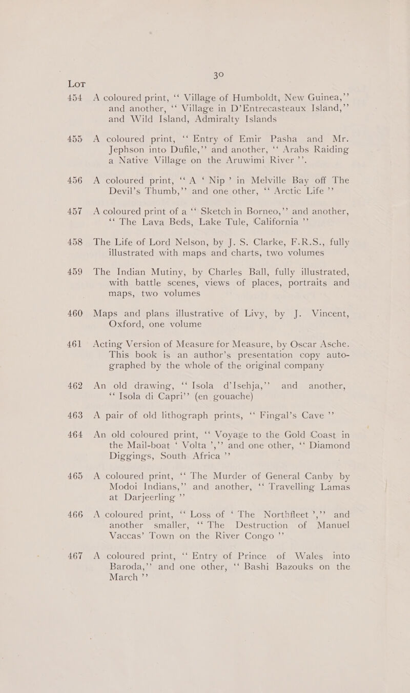 454 460 461 466 467 30 A coloured print, ‘‘ Village of Humboldt, New Guinea,’’ and another, ‘‘ Village in D’Entrecasteaux Island,’’ and Wild Island, Admiralty Islands A coloured print, ‘‘ Entry of Emir Pasha and Mr. Jephson into Dufile,’’ and another, ‘‘ Arabs Raiding a Native Village on the Aruwimi River ’’. A.coloured print, ‘‘ A ‘ Nip’ in Melville Bay off The Devil’s. Thumb,’’ and one other, ‘‘ Arctic Life ”’ A coloured print of a ‘‘ Sketch in Borneo,’’ and another, ~ The Lava, Beds}; Lake Tule; (Cahfornia Y The, Life;of Lord, Nelson; by J. S. Clarke, F.R.S., fully illustrated with maps and charts, two volumes The Indian Mutiny, by Charles Ball, fully illustrated, with battle scenes, views of places, portraits and maps, two volumes Maps and plans illustrative of Livy, by J. Vincent, Oxford, one volume Acting Version of Measure for Measure, by Oscar Asche. This book is an author’s presentation copy auto- graphed by the whole of the original company An old drawing, ‘‘ Isola d’Isehja,’’ and another, ‘“Tsola di Capri’’ (en gouache) A pair of old lithograph prints, ‘‘ Fingal’s Cave ”’ An old coloured print, ‘‘ Voyage to the Gold Coast in the Mail-boat ‘ Volta ’,’’ and one other, ‘‘ Diamond Diggings, South~Africa ”’ A coloured print, ‘‘ The Murder of General Canby by Modo: Indians,’’ and another, ‘‘ Travelling Lamas at Darjeerling ”’ A coloured: print, .. Lossiof “ The. Northfiieet/,? “and another smaller, ‘‘ The Destruction of Manuel Vaccas’ Town on the River Congo ”’ A coloured print, ‘‘ Entry of Prince of Wales into Baroda,’’ and one other, ‘‘ Bashi Bazouks on the March ”