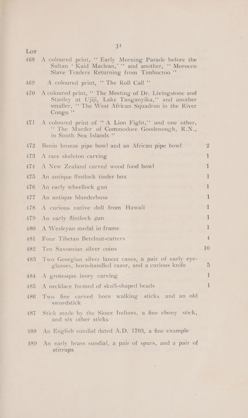 468 469 470 471 488 489 31 A coloured print, ‘‘ Early Morning Parade before the Sultan ‘ Kaid Maclean,’ ’’ and another, ‘‘ Morocco Slave Traders Returning from Timbuctoo ”’ “coloured print, ~~ Phe: Roll) Call ~ A coloured print, ‘‘ The Meeting of Dr. Livingstone and Stanley at Ujiji, Lake Tanganyika,’’ and another smaller, ‘‘ The West African Squadron in the River Congo ”’ A coloured print of ‘‘ A Lion Fight,’’ and one other, ‘“ The Murder of Commodore Goodenough, R.N., in South Sea Islands ’”’ Benin bronze pipe bowl and an African pipe bowl A rare skeleton carving A New Zealand carved wood food bowl An antique flintlock tinder box An early wheellock gun An antique blunderbuss A curious native doll from Hawali An early flintlock gun A Wesleyan medal in frame Four Tibetan Betelnut-cutters Ten Sassanian silver coins Two Georgian silver lancet cases, a pair of early eye- glasses, horn-handled razor, and a curious knife A grotesque ivory carving A necklace formed of skull-shaped beads Two fine carved horn walking sticks and an old swordstick - Stick made by the Sioux Indians; a fine ebony stick, and six other sticks An English sundial dated A.D. 1703, a fine example An early brass sundial, a pair of spurs, and a pair of stirrups i — SS