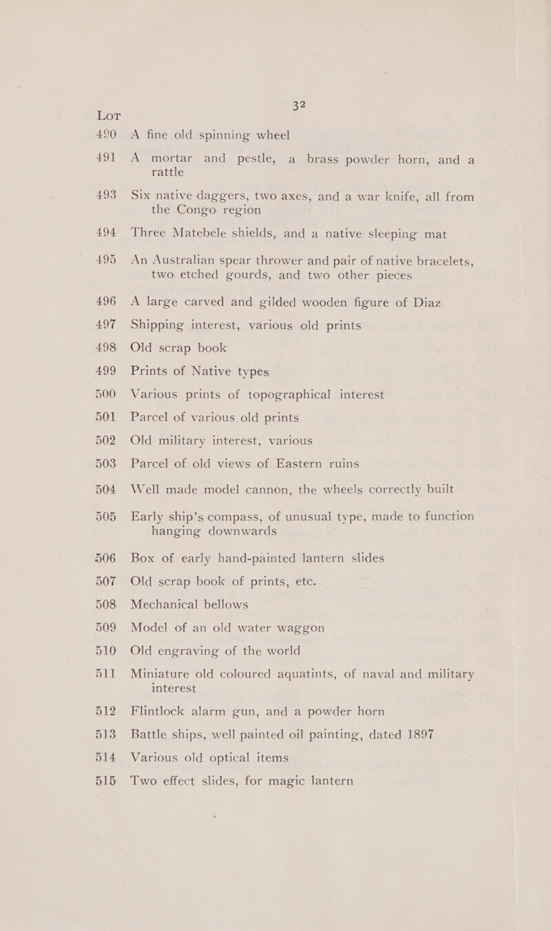 OT A fine old spinning wheel A mortar and pestle, a brass powder horn, and a rattle Six native daggers, two axes, and a war knife, all from the Congo region Three Matebele shields, and a native sleeping mat An Australian spear thrower and pair of native bracelets, two etched gourds, and two other pieces A large carved and gilded wooden figure of Diaz Shipping interest, various old prints Old scrap book Prints of Native types Various prints of topographical interest Parcel of various old prints Old military interest, various Parcel of old views of Eastern ruins Well made model cannon, the wheels correctly built Early ship’s compass, of unusual type, made to function hanging downwards Box of early hand-painted lantern slides Old scrap book of prints, etc. Mechanical bellows Model of an old water waggon Old engraving of the world Miniature old coloured aquatints, of naval and military interest Flintlock alarm gun, and a powder horn Battle ships, well painted oil painting, dated 1897 Various old optical items Two effect slides, for magic lantern
