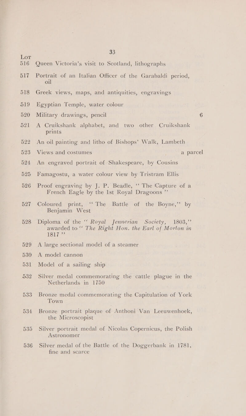 Lot 516 517 518 519 520 521 522 523) 524 525 526 527 534 33 Queen Victoria’s visit to Scotland, lithographs reer of an Italian Officer of the Garabaldi period, Ol Greek views, maps, and antiquities, engravings Egyptian Temple, water colour Military drawings, pencil 6 A Cruikshank alphabet, and two other Cruikshank prints An oil painting and litho of Bishops’ Walk, Lambeth Views and costumes a parcel An engraved portrait of Shakespeare, by Cousins Famagostu, a water colour view by Tristram Ellis Proof engraving by J. P. Beadle, ‘‘ The (Capture of a French Eagle by the Ist Royal Dragoons ”’ Coloured, “print, = The», Battie vor the Boyne,” by Benjamin West Diploma of the “‘ Royal Jennerian Society, 1803,” awarded to ‘‘ The Right Hon. the Earl of Morton in 1Si¢ A large sectional model of a steamer A model cannon Model of a sailing ship Silver medal commemorating the cattle plague in the Netherlands in 1750 Bronze medal commemorating the Capitulation of York Town Bronze portrait plaque of Anthoni Van Leeuwenhoek, the Microscopist Silver portrait medal of Nicolas Copernicus, the Polish Astronomer Silver medal of the Battle of the Doggerbank in 1781, fine and scarce