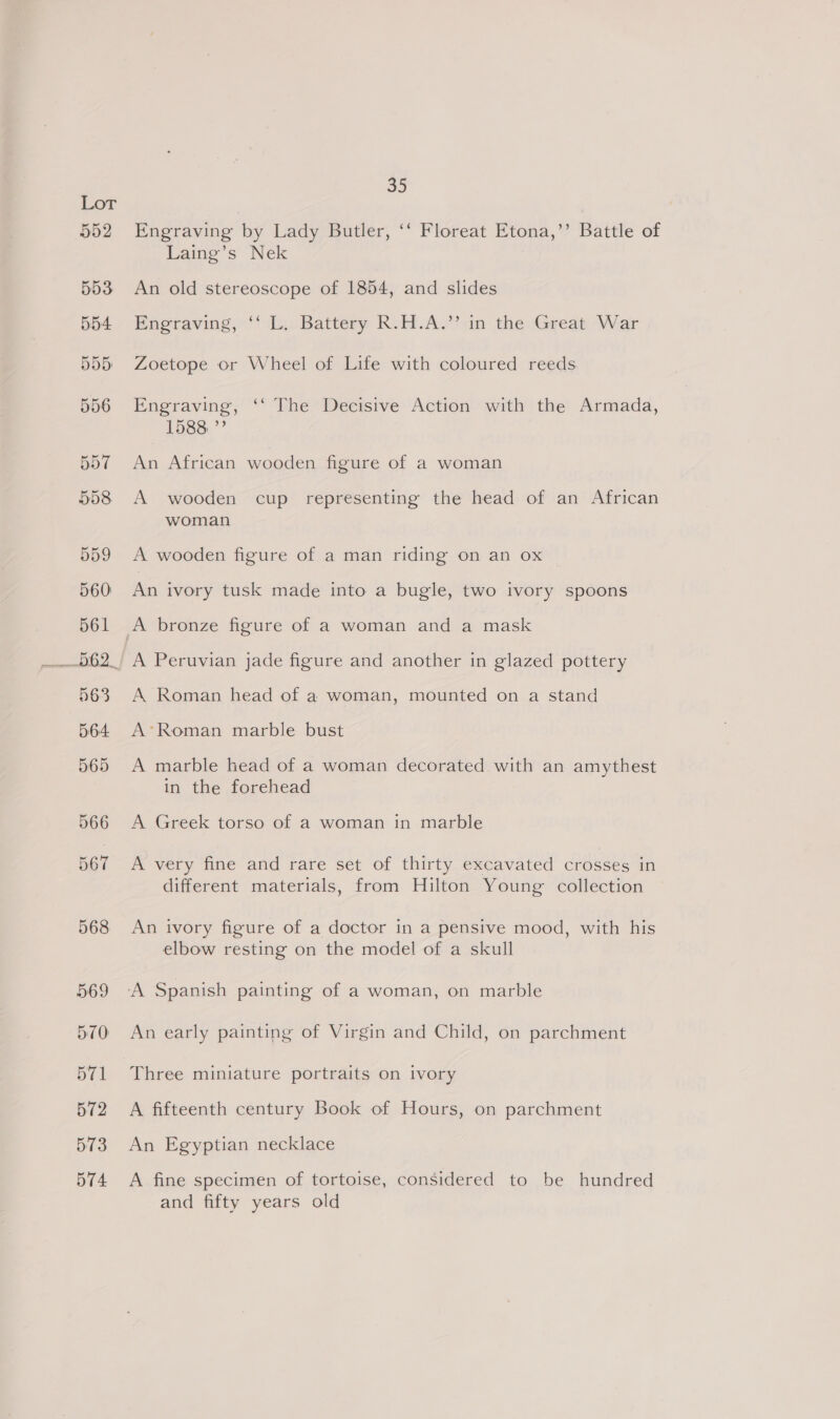 552 553 554 555 556 557 558 559 560 561 563 564 565 So Engraving by Lady Butler, ‘‘ Floreat Etona,’’ Battle of Laing’s Nek An old stereoscope of 1854, and slides Engraving, ‘' L. Battery R.H.A.”’;in the Great War Zoetope or Wheel of Life with coloured reeds Engraving, ‘‘ The Decisive Action with the Armada, 1588 a) An African wooden figure of a woman A wooden cup representing the head of an African woman A wooden figure of a man riding on an ox An ivory tusk made into a bugle, two ivory spoons A Peruvian jade figure and another in glazed pottery A Roman head of a woman, mounted on a stand A’*Roman marble bust A marble head of a woman decorated with an amythest in the forehead A Greek torso of a woman in marble A very fine and rare set of thirty excavated crosses in different materials, from Hilton Young collection An ivory figure of a doctor in a pensive mood, with his elbow resting on the model of a skull An early painting of Virgin and Child, on parchment Three miniature portraits on ivory A fifteenth century Book of Hours, on parchment An Egyptian necklace A fine specimen of tortoise, considered to be hundred and fifty years old