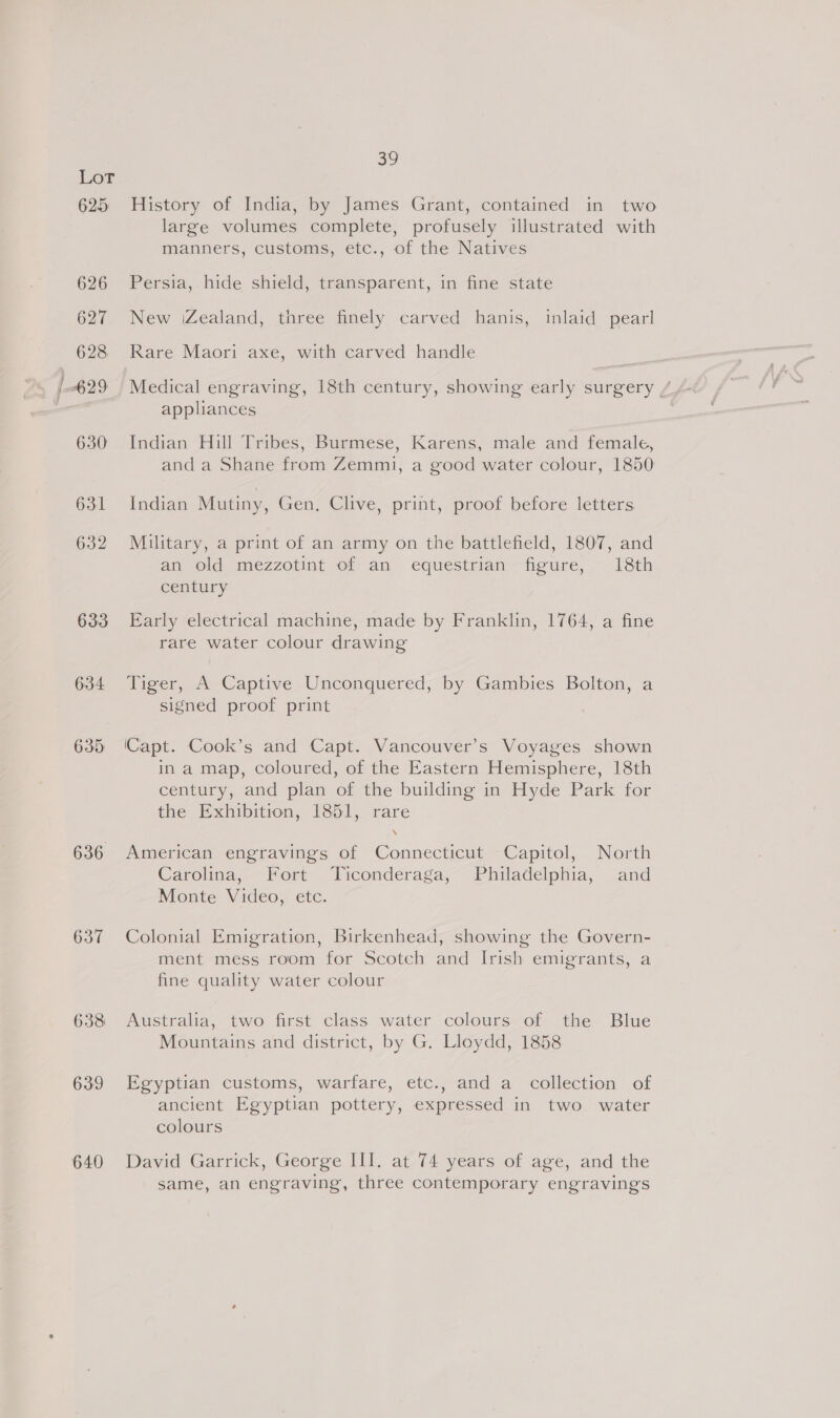 625 636 637 638 639 640 39 History of India, by James Grant, contained in two large volumes complete, profusely illustrated with manners, customs, etc., of the Natives Persia, hide shield, transparent, in fine state New (Zealand, three finely carved hanis, inlaid pearl Rare Maori axe, with carved handle Medical engraving, 18th century, showing early surgery / appliances Indian Hill Tribes, Burmese, Karens, male and female, and a Shane from Zemmi, a good water colour, 1850 Indian Mutiny, Gen. Clive, print, proof before letters Military, a print of an army on the battlefield, 1807, and an old mezzotint of an equestrian figure, 18th century Early electrical machine, made by Franklin, 1764, a fine rare water colour drawing Tiger, A Captive Unconquered, by Gambies Bolton, a signed proof print ‘Capt. Cook’s and Capt. Vancouver’s Voyages shown in a map, coloured, of the Eastern Hemisphere, 18th century, and plan of the building in Hyde Park for the Exhibition, 1851, rare American engravings of Connecticut Capitol, North Carolina, Fort Ticonderaga, Philadelphia, and Monte Video, etc. Colonial Emigration, Birkenhead, showing the Govern- ment mess room for Scotch and Irish emigrants, a fine quality water colour Australia, two first class water colours of the Blue Mountains and district, by G. Lloydd, 1858 Egyptian customs, warfare, etc., and a collection of ancient Egyptian pottery, expressed in two water colours David Garrick, George III. at 74 years of age, and the same, an engraving, three contemporary engravings