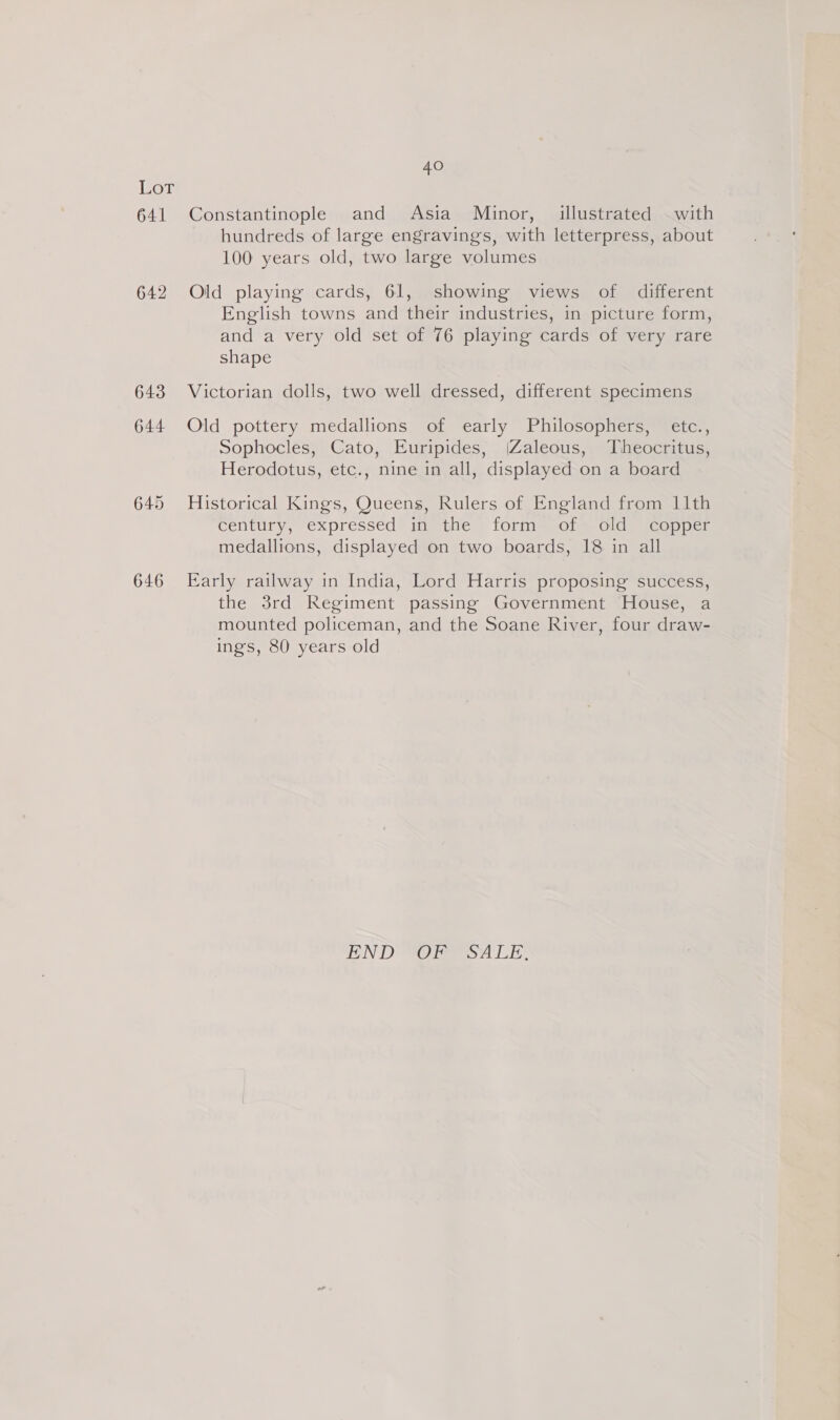 LoT 641 642 646 40 Constantinople and Asia Minor, illustrated with hundreds of large engravings, with letterpress, about 100 years old, two large volumes Old playing cards, 61, showing views of different English towns and their industries, in picture form, and a very old set of 76 playing cards of very rare shape Victorian dolls, two well dressed, different specimens Old pottery medallions of early Philosophers, etc., Sophocles, Cato, Euripides, (Zaleous, Theocritus, Herodotus, etc., nine in all, displayed on a board Historical Kings, Queens, Rulers of England from 11th century, expressed in the form of old copper medallions, displayed on two boards, 18 in all Early railway in India, Lord Harris proposing success, the 3rd Regiment passing Government House, a mounted policeman, and the Soane River, four draw- ings, 80 years old EN DRO ao LE