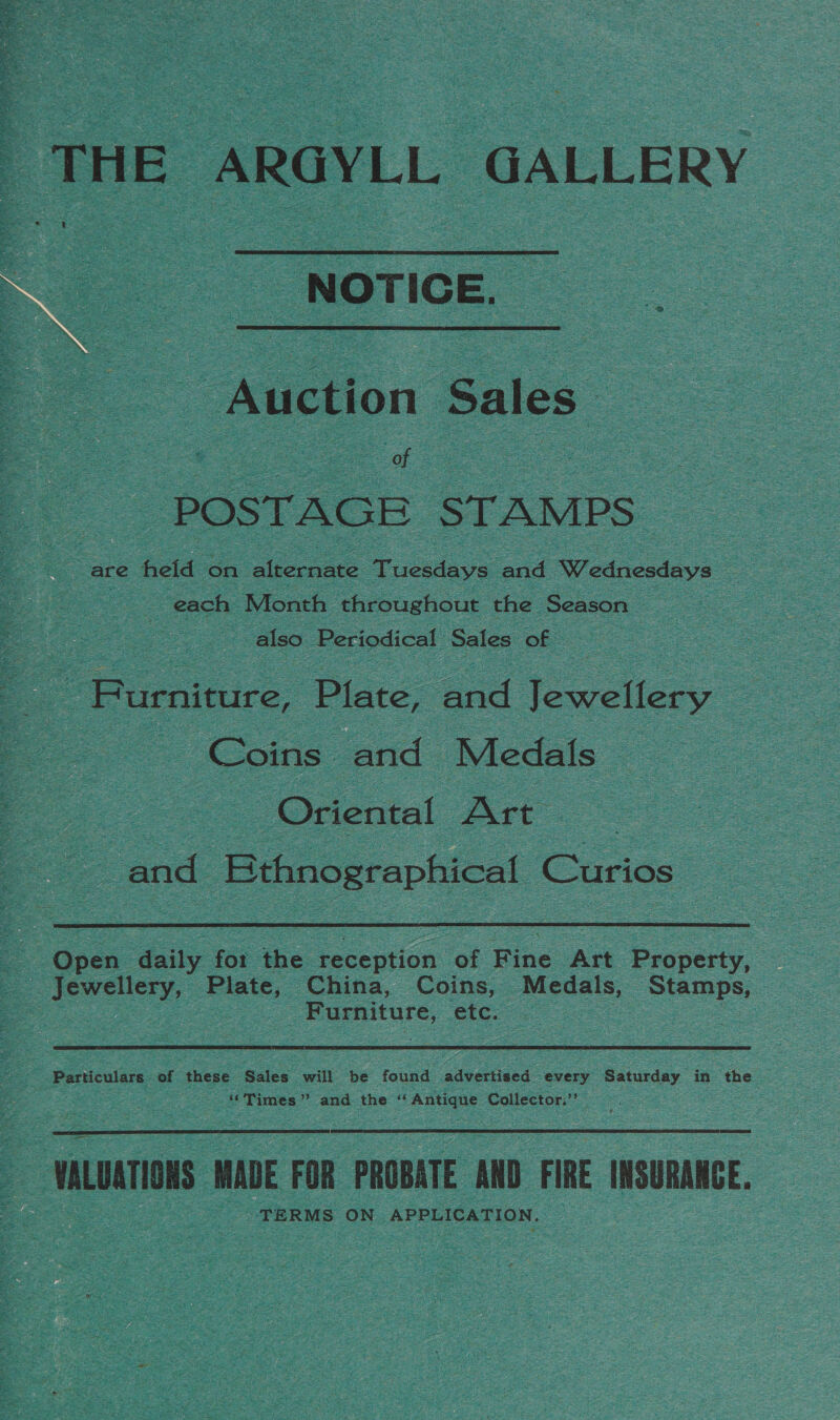  THE ARGYLL GALLERY NOTICE. Auction Sales POSTAGE STAMPS are held on see. Tuceds a ott Sfedneadeva ‘ | each Month throughout the Season . also Periodical Sales of - Furniture, Plate, and Jewellery : Coins: and Medals | es Oriental Art oe and Sees Curios Open daily fot the ee ok Fine Att Property, Jewellery, Plate, China, Coins, Medals, Stamps, | ; Furniture, etc. | Particulars of these Sales will be found advertised ‘every Saturday in the - “Times” and the “Antique Collector,’’ WALUATIONS MADE FOR PROBATE AND FIRE INSURANCE. TERMS ON APPLICATION. ~