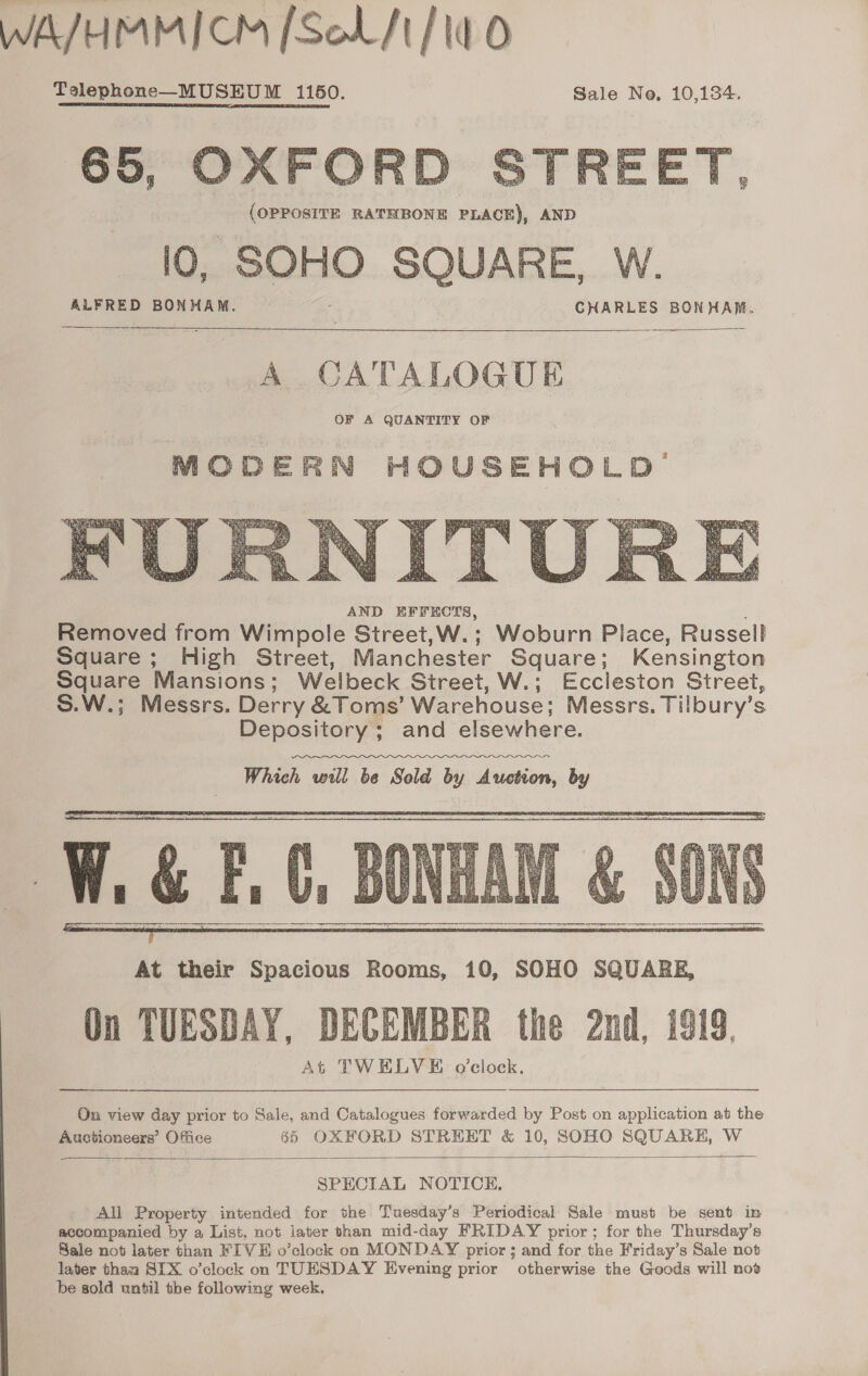 65, OXFORD STREET, (OPPOSITE RATHBONE PLACE), AND lO, SOHO SQUARE, W.  ALFRED BONHAM. CHARLES BONHAM.    A CATALOGUE OF A QUANTITY OF  AND EFFECTS, é Removed from Wimpole Street,W.; Woburn Piace, Russell Square; High Street, Manchester Square; Kensington Square Mansions; Welbeck Street, W.; Eccleston Street, S.W.; Messrs. Derry &amp;Toms’ Warehouse; Messrs. Tilbury’s Depository ; and elsewhere. Which will be Sold by Auction, by   On TUESDAY, DECEMBER the 2nd, 1919. At TWELVE o'clock. On view day prior to Sale, and Catalogues forwarded by Post on application at the Auctioneers’ Office 65 OXFORD STREET &amp; 10, SOHO SQUARE, W  SPECIAL NOTICE. All Property intended for the Tuesday’s Periodical Sale must be sent in accompanied by a List, not later than mid-day FRIDAY prior; for the Thursday's Sale not later than FIVE o’clock on MONDAY prior ; and for the Friday’s Sale not later thaa SIX o’clock on TUESDAY Evening prior otherwise the Goods will nov be sold until the following week.