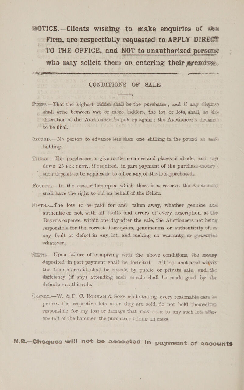  CONDITIONS OF SALE Pimer.—That the highest’ bidder shall be the purchaser , and if any dispuis _ Shall arise between two or more. bidders, the lot or lots, shall, ab the discretion of the Auctioneer, be put up again ; the Auctioneer’s decision) to be final. ‘SgCOND.—No person. to advance less tham one shilling in the pound at sade ‘bidding. ‘'aimp.—The purchasers:to give im the.r names-and places of abode, and payy down 25 PER CENT., if required, in part payment of the purchase-money 2 such deposit ‘to be applicable to all.er any of the: lots purchased.. sourrTH.-—-In the case.of lets upon which there is a reserve, the Auctionsé: snall have the right to bid om behalf of the Seller. MI¥TH,«-The lots to-be: paid: for: and taken away, whether genuine andl authentic or not, with all faults and errors of every description, at the Buyer's expense, within one day:after the sale, the Auctioneers net being responsible for the correct. description, genumeness or authenticity of, or any. fault or defect in any. lot, and. making no warranty.er guarantees whatever. ; Sixra.—Upon failure of complying with the above conditions, the money deposited in part:payment shall be forfeited. All lots uncleared within the time aforesaid,.shall be re-sold by public or private sale, and_the @eficiency (if any) attending such re-sale shall be made good by the defaulter at this:sale. ionaniy.—W. &amp; F.C. Bonnam &amp; Soys while taking every reasonable care 40 protect the respective lots after they are sold, do not hold themselves vesponsible for any loss or damage that may arise to any such lote after fine fall of the hammer the purchaser taking al risks, N.B.—Gheques will not be accepted in payment af Accounts