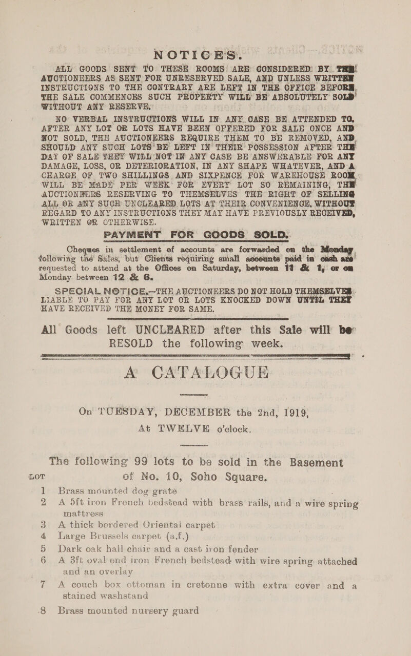 NOTICES. ALL GOODS SENT TO THESE ROOMS ARE CONSIDERED: BY. TH! AUCTIONEERS AS SENT FOR UNRESERVED SALE, AND UNLESS WRITTEN INSTRUCTIONS TO THE CONTRARY ARE LEFT IN THE OFFICE BEFORM, THE SALE COMMENCES SUCH PROPERTY WILL BE ABSOLUTELY SOLD WITHOUT ANY RESERVE: : NO VERBAL INSTRUCTIONS WILL IN ANY. CASE BE. ATTENDED TQ, AFTER ANY LOT OR LOTS HAVE BEEN OFFERED FOR SALE ONCE AND NOT SOLD, THE AUCTIONEERS REQUIRE THEM TO BE REMOVED, AND SHOULD ANY SUCH LOTS’ BE LEFT IN THEIR POSSESSION AFTER THE DAY OF SALE THEY WILL NOT IN ANY CASE BE ANSWERABLE FOR ANY DAMAGE, LOSS, OR DETERIORATION, IN ANY SHAPE WHATEVER, AND A CHARGE OF TWO SHILLINGS AND SIXPENCE FOR WAREHOUSE ROOM : WILL BE MADE’ PER WEEK: FOR EVERY LOT sO REMAINING, THE AUCTIONEERS RESERVING TO THEMSELVES THE RIGHT OF SELLING ALL OR ANY SUCH UNCLEARED LOTS AT THEIR CONVENIENCE, WITHOUE REGARD TO ANY INSTRUCTIONS THEY MAY HAVE PREVIOUSLY RECEIVED, ‘WRITTEN OR OTHERWISE. PAYMENT FOR GOODS SOLD.. Cheques in settlement ef accounts are forwarded on the Monday following the Sales, but Clients requiring small aesounts paid in eagh ane requested to attend at the Offices on Saturday, between 12 &amp; 1, or om Monday between 12 &amp; G. SPECIAL NOTICE,.—THE AUCTIONEERS DO NOT HOLD THEMSELV LIABLE TO PAY FOR ANY LOT OR LOTS KNOCKED DOWN UNTEL HAVE RECEIVED THE MONEY FOR SAME.    A CATALOGUE On TUESDAY, DECEMBER the 2nd, 1919, At TWELVE o'clock,  0 The following 99 lots to be sold in the Basement LOT ef No. 10, Soho Square. Brass mounted dog grate A 5ft iron French bedstead with brass rails, and a wire spring mattress A thick bordered Orientai carpet Large Brussels carpet (a.f.) Dark oak hail chair and a cast iron fender A 3ft oval end iron French bedstead with wire spring. attached and an overlay 7 A eouch box ottoman in cretonne with extra cover and a stained washstand fh YO ho = Op Ot 8 Brass mounted nursery guard