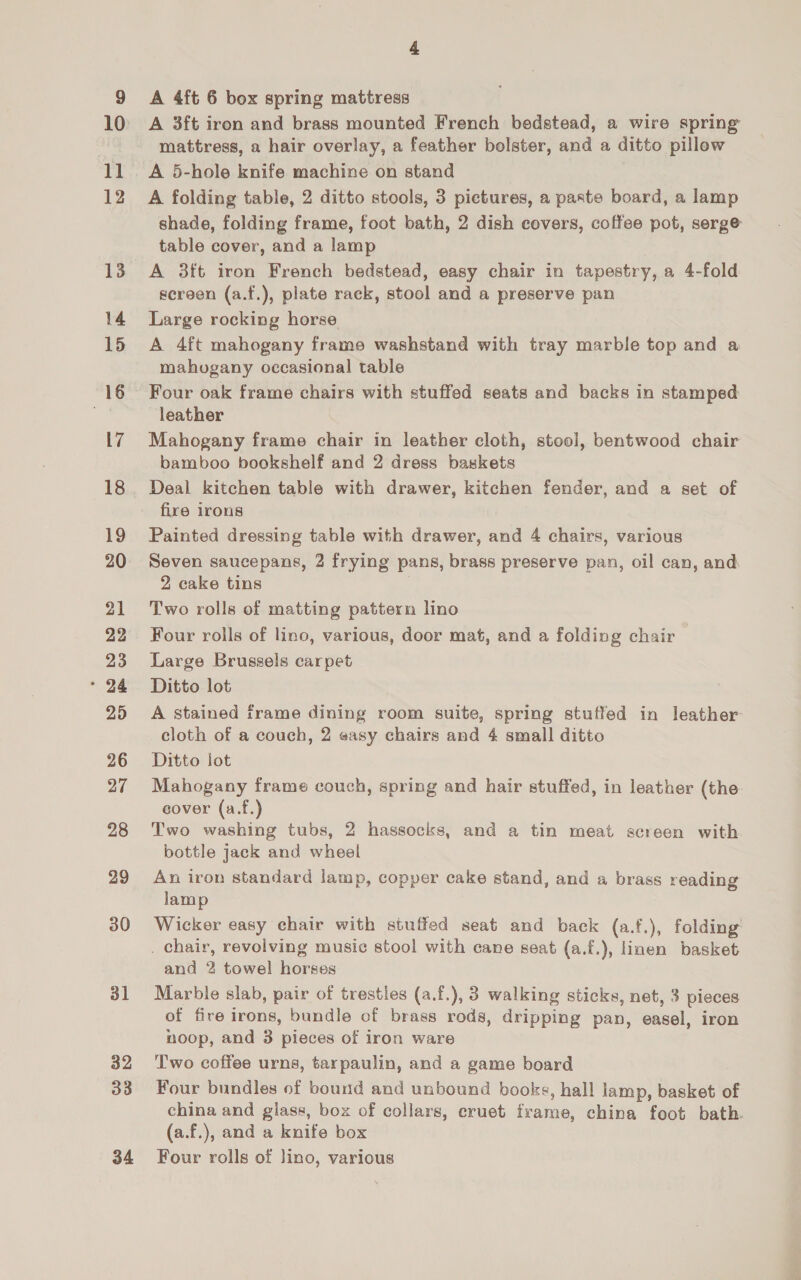 10 11 12 13 14 15 16 17 18 19 20 21 22 23 * 24 25 26 27 28 29 30 31 32 33 34 4 A 4ft 6 box spring mattress A 3ft iron and brass mounted French bedstead, a wire spring mattress, a hair overlay, a feather bolster, and a ditto pillow A 5-hole knife machine on stand A folding table, 2 ditto stools, 3 pictures, a paste board, a lamp shade, folding frame, foot bath, 2 dish covers, coffee pot, serge table cover, and a lamp A 3ft iron French bedstead, easy chair in tapestry, a 4-fold screen (a.f.), plate rack, stool and a preserve pan Large rocking horse A 4ft mahogany frame washstand with tray marble top and a mahogany occasional table Four oak frame chairs with stuffed seats and backs in stamped leather Mahogany frame chair in leather cloth, stool, bentwood chair bamboo bookshelf and 2 dress baskets Deal kitchen table with drawer, kitchen fender, and a set of fire irons Painted dressing table with drawer, and 4 chairs, various Seven saucepans, 2 frying pans, brass preserve pan, oil can, and 2 cake tins Two rolls of matting pattern lino Four rolls of lino, various, door mat, and a folding chair Large Brussels carpet Ditto lot A stained frame dining room suite, spring stuffed in leather cloth of a couch, 2 easy chairs and 4 small ditto Ditto jot Mahogany frame couch, spring and hair stuffed, in leather (the. cover (a.f.) Two washing tubs, 2 hassocks, and a tin meat screen with bottle jack and wheel An iron standard lamp, copper cake stand, and a brass reading lamp Wicker easy chair with stuffed seat and back (a.f.), folding . chair, revolving music stool with cane seat (a.f.), linen basket and 2 towel horses Marble slab, pair of trestles (a.f.), 3 walking sticks, net, 3 pieces of fire irons, bundle of brass rods, dripping pan, easel, iron noop, and 3 pieces of iron ware Two coffee urns, tarpaulin, and a game board Four bundles of bound and unbound books, hall lamp, basket of china and glass, box of collars, cruet frame, china foot bath. (a.f.), and a knife box Four rolls of jino, various