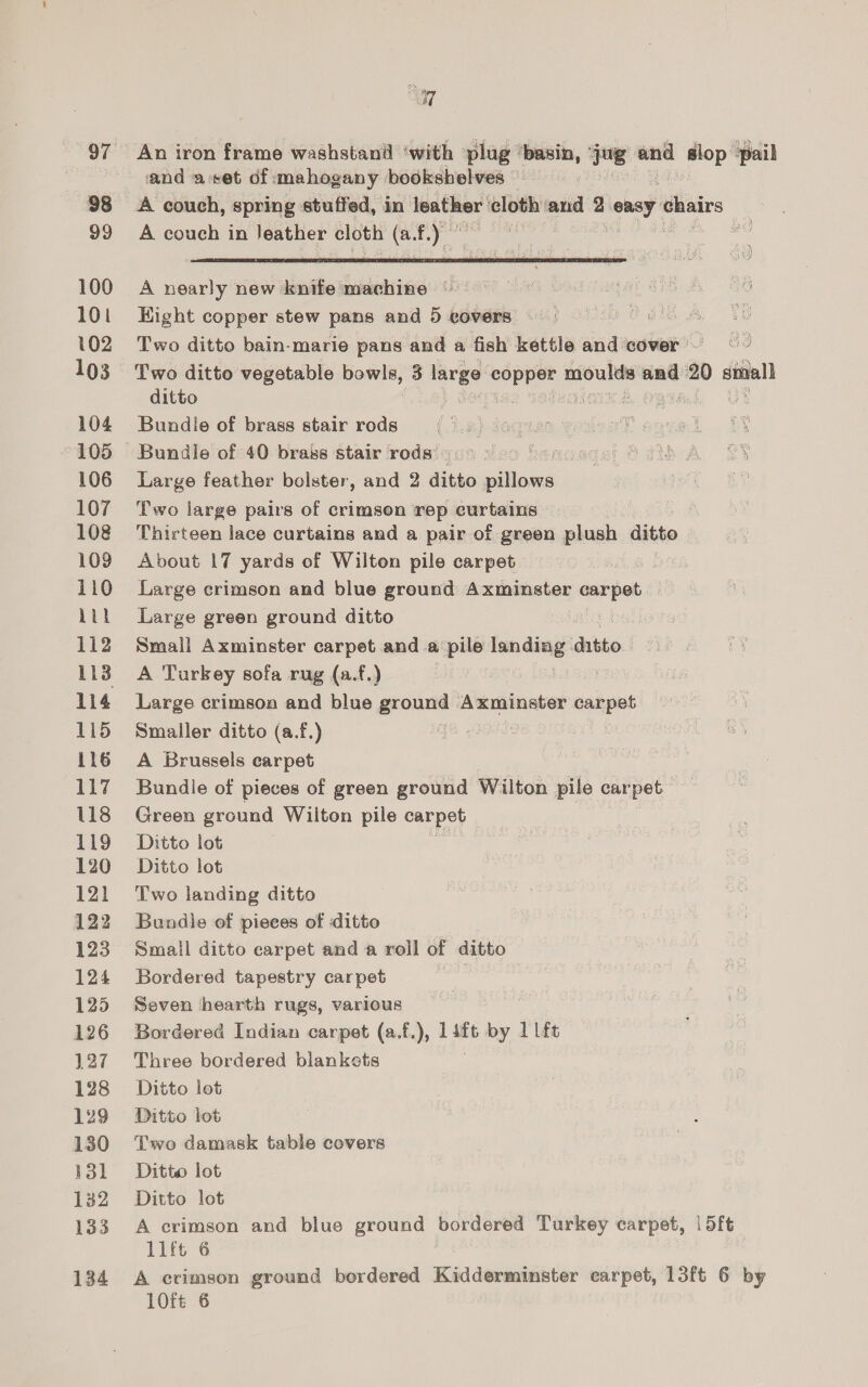 97 98 99 100 101 102 103 104 105 106 107 108 109 110 Lit 112 114 115 116 117 118 119 120 121 122 123 124 125 126 127 128 129 130 131 132 133 134 EY] An iron frame washstand ‘with plug “basin, jos and slop pail and aset of mahogany bookshelves A couch, spring stuffed, in’ Teather cloth: ‘and 2 cemgy ¢ chairs A couch in leather cloth es f. pe | |  A nearly new knife machine © Hight copper stew pans and 5 eovers ue Two ditto bain-marie pans and a fish kettle and cover Two ditto vegetable bowls, 3 3 large copper moulds and 20 small ditto IMIS? SNCOIMEA Qs uy Bundle of brass stair rods Bundle of 40 brass stair rodsi0% 800 Ssncede; OPA A BY Large feather bolster, and 2 ditto pillows po EA Two large pairs of crimson rep curtains Thirteen lace curtains and a pair of green plush ako | About 17 yards of Wilton pile carpet Large crimson and blue ground Axminster mbpeb Large green ground ditto Small Axminster carpet and a pile seins digs : A Tarkey sofa rug (a.f.) Large crimson and blue ground Axminster carpet Smaller ditto (a.f.) A Brussels carpet Bundle of pieces of green ground Wilton pile carpet Green ground Wilton pile carpet | Ditto lot Ditto lot Two landing ditto Bundle of pieces of ditto Small ditto carpet and a roll of ditto Bordered tapestry carpet . Seven hearth rugs, various Bordered Indian carpet (a.f.), evs by 1 lft Three bordered blankets Ditto lot Ditto lot Two damask table covers Ditto lot Ditto lot A crimson and blue ground bordered Turkey carpet, | dft 1lft 6 A crimson ground bordered Kidderminster carpet, 13ft 6 by