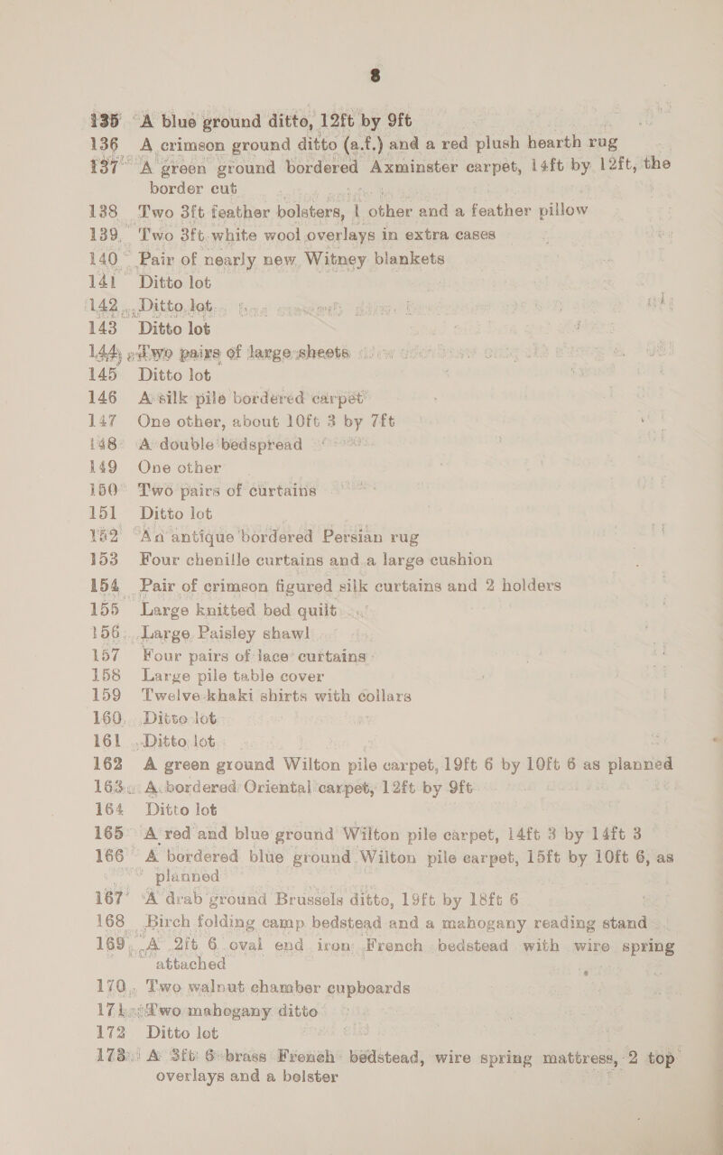 135° A blue ground ditto, 12ft by 9fe 136 A crimson ground ditto (a. f.) and a red “lik hearth rag 137° A green ground bordered Axminster see 14ft by. lft, the border cut 138 Two 3ft feather ined L oe mae a featies pillow 139, | “'Two Bf. white wool overlays in extra cases 140° Pair of nearly new, ‘Witney blankets 141 Ditto lot — i 3 | 142 Ditto dob: hoe semen dding. Bost 3 py Lae a Ae 143 Ditto lot : A i 144 ociwo pairs of largesheets, (000 coon 145 Ditto lot 146 Avsilk pile bordered carpet’ 147 One other, about 10ft 3 by “ft mf i48° A double’ bedspread 149 One other 150° Two pairs of curtains 151 Ditto lot YE2 “Aa antique ‘bordered Persian rug 153 Four chenille curtains and.a large cushion 154 Pair of crimeon figured silk curtains and 2 holders 155 Large knitted bed quilt 156: Large Paisley shawl 157 Four pairs of lace’ curtains : 158 Large pile table cover 159 Twelve khaki shirts with collars 160. Ditte lot: 161 ...Ditto lot. _ 162 A green ground Wilton pile carpet, 19ft 6 by 1LOft 6 as planned 1630: Acbordered Oriental carpet; 12ft by 9ft | 164 Ditto lot , 165° A red’ ‘and blue ground Wilton pile carpet, 14ft 3 by 14ft 3 166 A bordered blue ground. Wilton pile carpet, 15ft by 10ft 6, as spas planned 167! ‘A drab ground Brussels ditto, 19ft by 18ft 6 168 Birch folding camp bedstead and a mahogany reading stand 169, a OF. 6. oval end iron French bedstead with wire i PPRRS a attached 170. Two walnut chamber cupboards va wo. mahogany pee 172 Ditto lot 17.) &amp; 3ft: S-brass French bedstead, wire spring oS *2 top. overlays and a bolster ‘¢ 