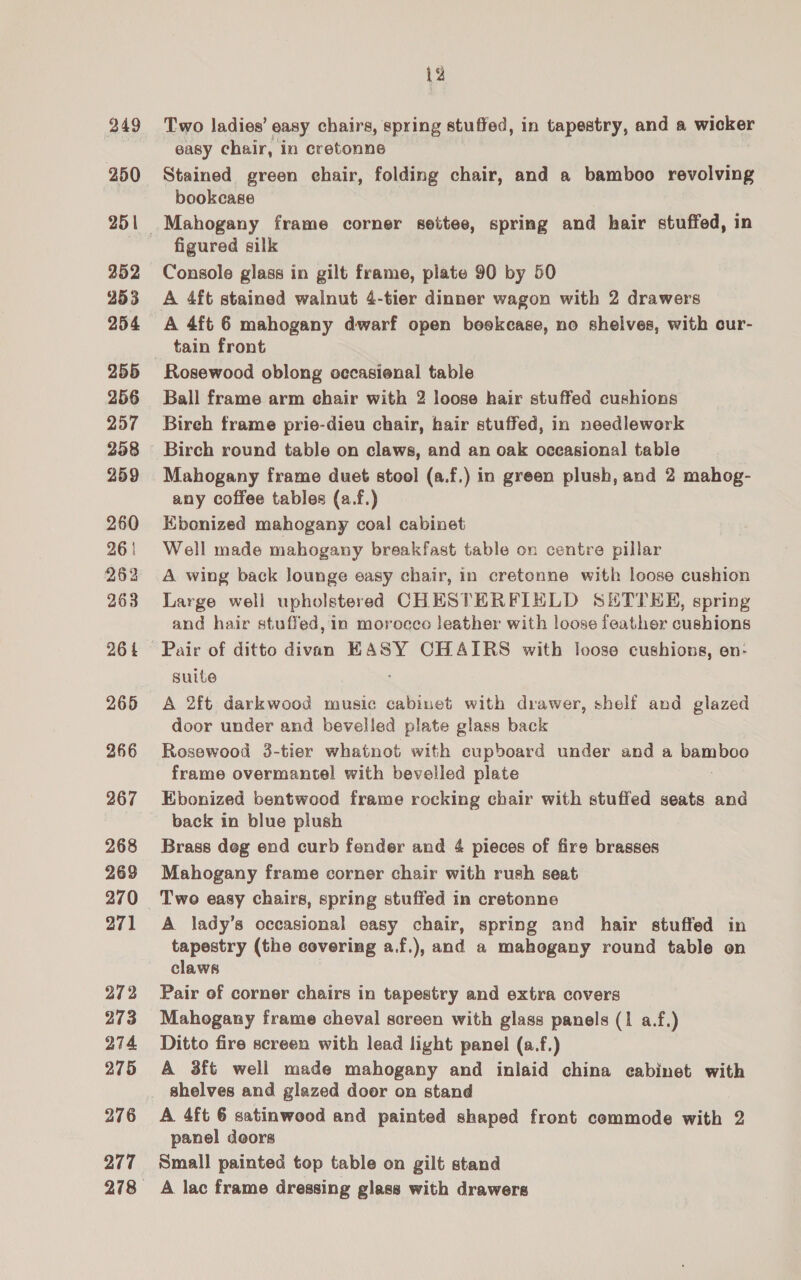 249 251 352 953 254 255 256 257 258 259 260 26 | 262 263 26 t 266 267 268 269 270 271 272 273 274 275 276 277 12 Two ladies’ easy chairs, spring stuffed, in tapestry, and a wicker easy chair, in cretonne Stained green chair, folding chair, and a bamboo revolving bookcase Mahogany frame corner settee, spring and hair stuffed, in figured silk Console glass in gilt frame, plate 90 by 50 A 4ft stained walnut 4-tier dinner wagon with 2 drawers A 4ft 6 mahogany dwarf open boekecase, no shelves, with cur- tain front Rosewood oblong occasional table Ball frame arm chair with 2 loose hair stuffed cushions Bireh frame prie-dieu chair, hair stuffed, in needlework Birch round table on claws, and an oak oceasional table Mahogany frame duet stool (a.f.) in green plush, and 2 mahog- any coffee tables (a.f.) Kbonized mahogany coal cabinet Well made mahogany breakfast table on centre pillar A wing back lounge easy chair, in cretonne with loose cushion Large well upholstered CHESTERFIELD SHTTEE, spring and hair stuffed, in morocco leather with loose feather cushions suite A 2ft darkwood music cabinet with drawer, shelf and glazed door under and bevelled plate glass back Rosewood 3-tier whatnot with cupboard under and a Paes frame overmantel with bevelled plate Ebonized bentwood frame rocking chair with stuffed seats and back in blue plush Brass deg end curb fender and 4 pieces of fire brasses Mahogany frame corner chair with rush seat Two easy chairs, spring stuffed in cretonne A lady’s occasional easy chair, spring and hair stuffed in tapestry (the covering a.f.), and a mahogany round table en claws Pair of corner chairs in tapestry and extra covers Mahogany frame cheval screen with glass panels (1 a.f.) Ditto fire screen with lead light panel (a.f.) A 3ft well made mahogany and inlaid china eabinet with shelves and glazed door on stand A 4ft 6 satinwood and painted shaped front commode with 2 panel doors Small painted top table on gilt stand A lac frame dressing glass with drawers