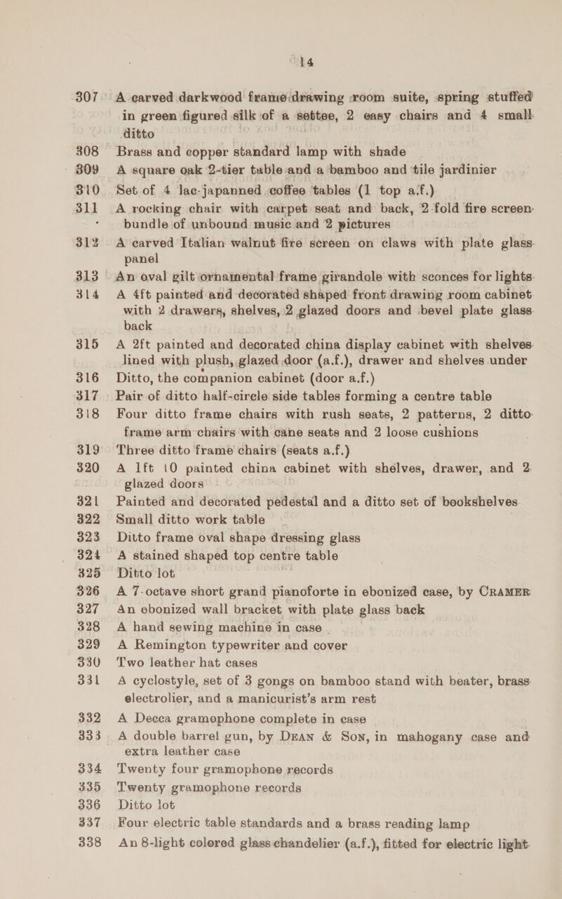 307 - 809 B10 311 312 314 315 316 317 318 319 320 32 | 322 323 B24 325 327 328 329 330 331 332 333 334 335 336 337 338 hg A carved darkwood frameidrawing room suite, spring stuffed in green figured silk af a abate, 2 easy chairs and 4 small. ditto Brass and copper standard lamp with shade A square oak 2-tier table and a bamboo and ‘tile jardinier Set of 4 lae- japanned. coffee ‘tables (1 top af.) — A rocking chair with carpet seat and back, 2-fold fire screen bundle of unbound music and 2 pictures A carved Italian walnut fire screen on claws with plate glass. panel An oval gilt ornamental frame girandole with sconces for lights. A 4ft painted and decorated shaped front drawing room cabinet with 2 drawers, shelves, 2 glazed doors and bevel plate glass back A 2ft painted and decorated china display cabinet with shelves. lined with plush, glazed door (a.f.), drawer and shelves under Ditto, the companion cabinet (door a.f.) Pair of ditto half-cirele side tables forming a centre table Four ditto frame chairs with rush seats, 2 patterns, 2 ditto frame arm chairs with cane seats and 2 loose cushions Three ditto frame chairs (seats a.f.) A lft 10 painted china cabinet with shelves, drawer, and 2 glazed doors Painted and decorated pedestal and a ditto set of bookshelves Small ditto work table Ditto frame oval shape dressing glass A stained shaped top centre table Ditto lot A 7-octave short grand pianoforte in ebonized case, by CRAMER An ebonized wall bracket with plate glass back A hand sewing machine in case . A Remington typewriter and cover Two leather hat cases A cyclostyle, set of 3 gongs on bamboo stand with beater, brass electrolier, and a manicurist’s arm rest A Decea gramophone complete in case A double barrel gun, by Dean &amp; Son, in mahogany case and extra leather case Twenty four gramophone records Twenty gramophone records Ditto lot Four electric table standards and a brass reading lamp An 8-light colored glass chandelier (a.f.), fitted for electric light