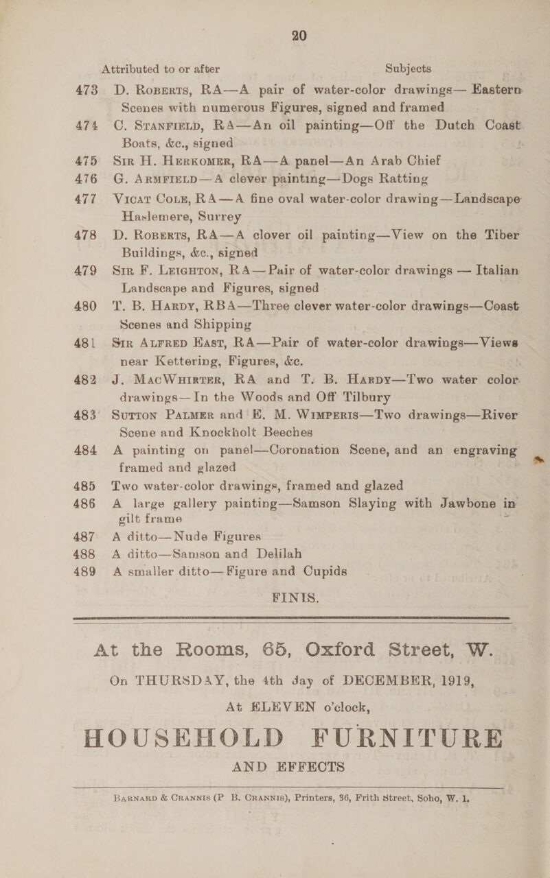 20 Attributed to or after Subjects 473 OD. Rozerts, RA—A pair of water-color drawings— Basler Scenes with numerous Figures, signed and framed 474 OC, Sranriznp, RA—An oil painting—Off the Dutch Coast. Boats, &amp;c., signed | 475 Sir H. Hakoiree RA—A panel—An Arab Chief 476 G. ArmrreLD—A clever painting— Dogs Ratting 477. Vicat Cotz, RA—A fine oval water-color drawing — Landscape Haslemere, Surrey 478 D. Roperts, RA—A clover oil painting—View on the Tiber Buildings, &amp;c., signed 479 Sir F. Letenron, RA— Pair of water-color drawings — Italian Landscape and Figures, signed , 480 ‘'T. B. Harpy, RBA—Three clever water-color drawings—Coast Scenes and Shipping 481 Str Aurrep Hast, RA—Pair of water-color drawings— Views near Kettering, Figures, &amp;e. : 482 J. MacWuirter, RA and T, B. Harpy—Two water color. drawings—In the Woods and Off Tilbury 483 Surron PatMer and KH, M. Wimpreris—Two drawings—River Scene and Knockholt Beeches 484 A painting on panel—Coronation Scene, and an engrowe framed and glazed 485 Two water-color drawings, framed and glazed 486 A large gallery painting—Samson Slaying with Jawbone i in gilt frame 487 A ditto—Nude Figures 488 A ditto—Samson and Delilah 489 A smaller ditto— Figure and Cupids FINIS.    At the Rooms, 65, Oxford Street, W. On THURSDAY, the 4th day of DECEMBER, 1919, At ELEVEN o'clock, HOUSEHOLD FURNITURE AND HFFECTS BaRNARD &amp; CRANNIS (PB. CRANNIS), Printers, 36, Frith Street, Soho, W. 1.