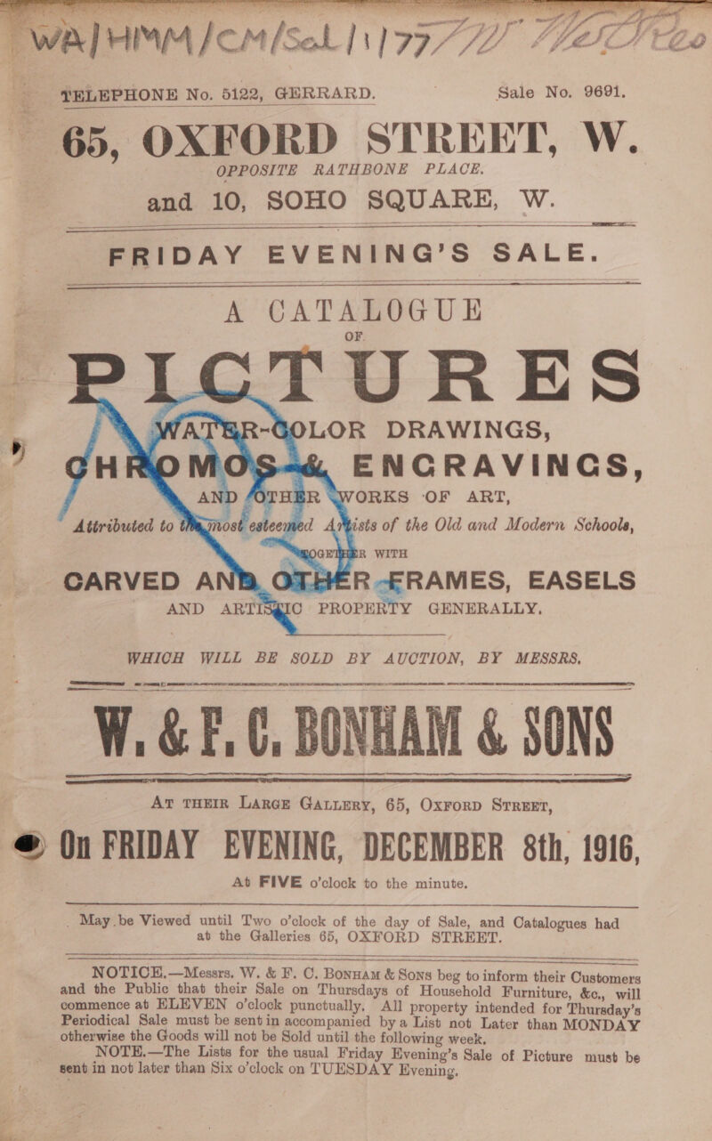   Mee Ts inane bm ne fe ZU’ CLG wal MMM ICMISALINIV7/Z 4420 a TELEPHONE No. 5122, GERRARD. 7 Sale No. 9691, OPPOSITE RATHBONE PLACE. and 10, SOHO SQUARE, W.     FRIDAY EVENING’S SALE.     hae A CATALOGUE TURES  ists of the Old and Modern Schools, HR WITH CARVED A HER -FRAMES, EASELS AND ARTIS@IC PROPERTY GENERALLY. WHICH WILL BE SOLD BY AUCTION, BY MESSRS. oe sr () Re eS ee = At THEIR LarcE Gatiery, 65, Oxrorp Srreet, © (in FRIDAY EVENING, DECEMBER 8th, 1916, At FIVE o’clock to the minute.   PPC EE I  GF. 0, BONHAM &amp; SONS a    _ Maybe Viewed until Two o’clock of the day of Sale, and Catalogues had at the Galleries 65, OXFORD STREET.  nt cn NOTICE.—Messrs. W. &amp; F. C. Bonuam &amp; Sons beg to inform their Customers and the Public that their Sale on Thursdays of Household Furniture, &amp;c., will commence at ELEVEN o’clock punctually. All property intended for ‘hursday’s Periodical Sale must be sent in accompanied bya List not Later than MONDAY otherwise the Goods will not be Sold until the following week, NOTE.—The Lists for the usual Friday Evening’s Sale of Picture must be sent in not later than Six o’clock on TUESDAY Evening.  erry