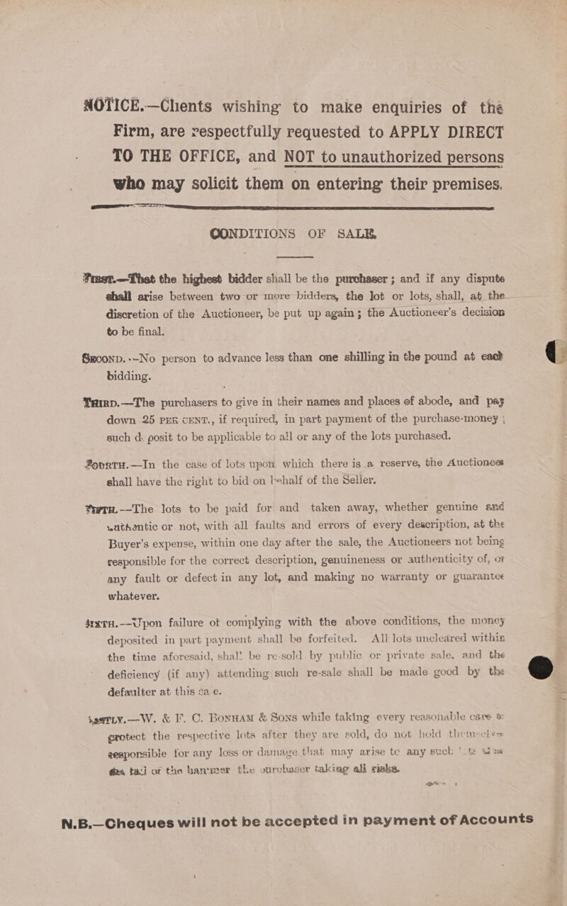 NOTICE.—Chents wishing to make enquiries of tha Firm, are respectfully requested to APPLY DIRECT TO THE OFFICE, and NOT to unauthorized persons who may solicit them on entering their premises. goes OONDITIONS OF SALE  ‘Pimet.—That the highest bidder shall be the purchaser ; and if any dispute shall arise between two or more bidders, the Jot or lots, shall, at the discretion of the Auctioneer, be put up again; the Auctioneer’s decision to be final. SHconD.+-No person to advance less than one shilling in the pound at eack &amp; bidding. | ¥arrp.—-The purchasers to give in their names and places of abode, and paz down 25 PEs cENT., if required, in part payment of the purchase-money ; such d. posit to be applicable to all or any of the lots purchased. ®o0rTH.—In the case of lots upon which there is a reserve, the Auctionos shall have the right to bid on behalf of the Selier. trtu.—The lots to be paid for and taken away, whether genuine and wathentic or not, with all faults and errors of every description, at the Buyer’s expense, within one day after the sale, the Auctioneers not being responsible for the correct description, genuineness or authenticity of, o any fault or defect in any lot, and making no warranty or guarante< whatever. 4rxtH.--Upon failure of complying with the above conditions, the money deposited in part payment shall be forfeited. All lots uncleared withiz the time aforesaid, shal’ be re-sold by public or private sale, and the  deficiency (if any) attending such re-sale shall be made good by the defaulter at this cae. saetLy.—W. &amp; I°. C. Bonuam &amp; Sons while taking every reasonable care &amp; gretect the respective lots after they are sold, do not hold them»etys eeaponsibie for any loss or damage that may arise te any suck ' ts sts ges tad of the hammer the vurchacer taking all risks. ieitinm 4 N.B.—Cheques will not be accepted in payment of Accounts