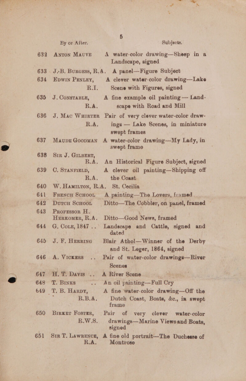 634 635 636 637 638 639 640 643 644 645 646 647 648 650 651 By or After. Subjects. Landscape, signed JB. Burgess, R.A. A panel—Figure Subject EDWIN PENLEY, A clever water-color drawing—Lake R.I. Scene with Figures, signed J. CONSTABLE, A fine example oil painting — Land- R.A. scape with Road and Mill J, Mac Warrter Pair of very clever water-color draw- R.A. ings — Lake Scenes, in miniature swept frames Maupr Goopman A water-color drawing—My Lady, in swept frame Sir J. GILBERT, R.A. An Historical Figure Subject, signed C, STANFIELD, A clever oil painting—Shipping off R.A. the Coast W.Hamitton, R.A. St, Cecilia Frencn Scuoot A painting—The Lovers, framed. Durcu ScHoon Ditto—The Cobbler, on panel, framed — Prorgssor H., , Herxomer, R.A. Ditto—Good News, framed G, CoLzE, 1847... Landscape and Cattle, signed and dated J. F. Herrinc Blair Athol—Winner of the Derby and St. Leger, 1864, signed A. Vickers .. Pair of water-color drawings—River Scenes T. Binks .. Anoil painting—Full on T. B. Harpy, A fine ‘water-color drawing—Off the R.B.A, Dutch Coast, Boats, &amp;c., in swept frame Birxer Foster, Pair of very clever water-color R.W.S. drawings—Marine Viewsand Boats, signed Str T, Lawrence, A fine old portent’ —Ehe Duchesse of R.A. Montrose