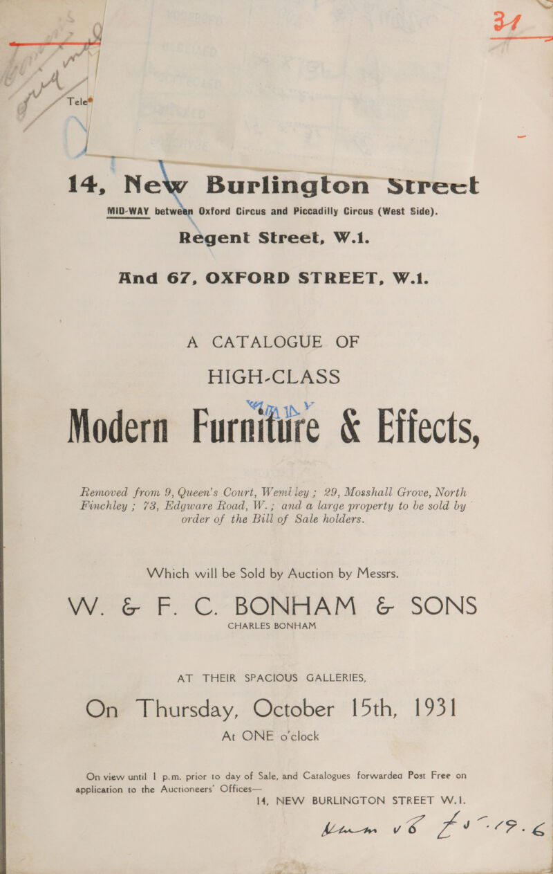 r vv /” Tele@ 14, New Burlington Strect MiD-WAY between Oxford Circus and Piccadilly Circus (West Side). Regent Street, W.1. And 67, OXFORD STREET, W.1. A CATALOGUE OF HIGH-CLASS Modern Furniture &amp; Effects, Removed from 9, Queen’s Court, Wemtiey ; 29, Mosshall Grove, North Finchley ; 73, Edgware Road, W.; and a large property to be sold by order of the Bill of Sale holders. Which will be Sold by Auction by Messrs. W. G&amp;G F. C. BONHAM &amp; SONS CHARLES BONHAM AT THEIR SPACIOUS GALLERIES, On Thursday, October [5th, 1931] At ONE o'clock On view until | p.m. prior to day of Sale, and Catalogues forwardea Post Free on application to the Auctioneers’ Offices— 14, NEW BURLINGTON STREET W.1I. is