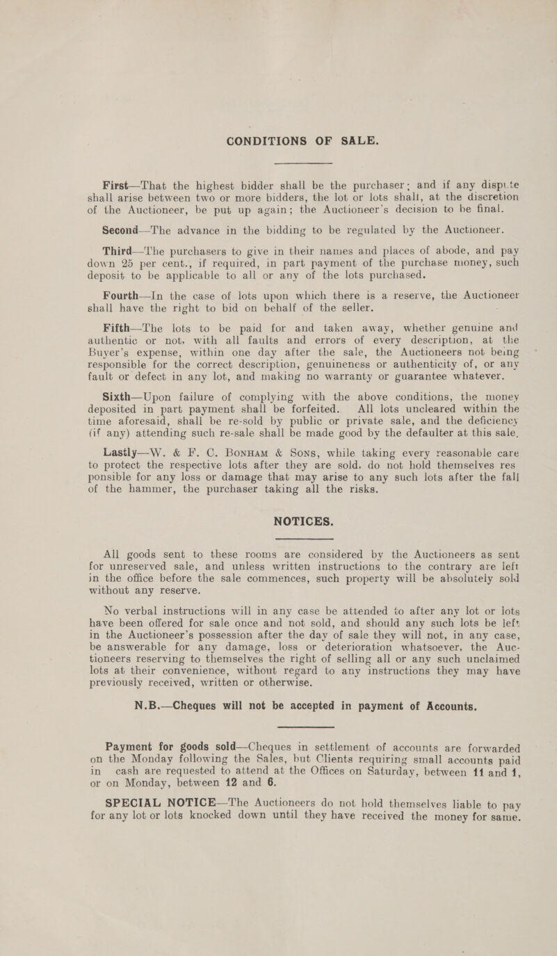 CONDITIONS OF SALE. First—That the highest bidder shall be the purchaser; and if any dispute shall arise between two or more bidders, the lot or lots shall, at the discretion of the Auctioneer, be put up again; the Auctioneer’s decision to be final. Second—The advance in the bidding to be regulated by the Auctioneer. Third—The purchasers to give in their names and places of abode, and pay down 25 per cent., if required, in part payment of the purchase money, such deposit to be applicable to all or any of the lots purchased. Fourth—In the case of lots upon which there is a reserve, the Auctioneer shall have the right to bid on behalf of the seller. Fifth—The lots to be paid for and taken away, whether genuine and authentic or not, with all faults and errors of every description, at the Buyer’s expense, within one day after the sale, the Auctioneers not being responsible for the correct description, genuineness or authenticity of, or any fault or defect in any lot, and making no warranty or guarantee whatever. Sixth—Upon failure of complying with the above conditions, the money deposited in part payment shall be forfeited. All lots uncleared within the time aforesaid, shall be re-sold by public or private sale, and the deficiency (if any) attending such re-sale shall be made good by the defaulter at this sale, Lasily—W. &amp; F. C. Bonnam &amp; Sons, while taking every reasonable care to protect the respective lots after they are sold, do not hold themselves res ponsible for any loss or damage that may arise to any such lots after the fall of the hammer, the purchaser taking all the risks. NOTICES. All goods sent to these rooms are considered by the Auctioneers as sent for unreserved sale, and unless written instructions to the contrary are left in the office before the sale commences, such property will be absolutely sold without any reserve. No verbal instructions will in any case be attended to after any lot or lots have been offered for sale once and not sold, and should any such lots be left in the Auctioneer’s possession after the day of sale they will not, in any case, be answerable for any damage, loss or deterioration whatsoever, the Auc- tioneers reserving to themselves the right of selling all or any such unclaimed lots at their convenience, without regard to any instructions they may have previously received, written or otherwise. N.B.  Cheques will not be accepted in payment of Accounts. Payment for goods sold—Cheques in settlement of accounts are forwarded on the Monday following the Sales, but Clients requiring small accounts paid in cash are requested to attend at the Offices on Saturday, between 11 and 1, or on Monday, between 12 and 6. SPECIAL NOTICE—The Auctioneers do not hold themselves liable to pay for any lot or lots knocked down until they have received the money for same.