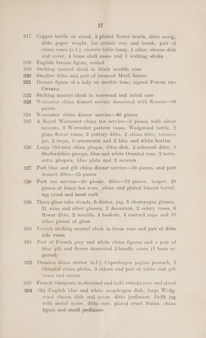 317 318 319 320 321 322 323 325 330 331 332 333 334 17 Copper kettle on stand, 2 plated flower bowls, ditto scoop, ditto paper weight, lac crumb tray and brush, pair of china vases (a.f.), electric table lamp, 1 other, cheese dish and cover, 4 brass shell cases and 3 walking sticks English bronze figure, seated Striking mantel clock in black marble case Smaller ditto and pair of bronzed Marl horses Bronze figure of a lady on marble base, signed PoEStm DEs CHAMPS Striking mantel clock in rosewood and inlaid case Worcester china dessert service decorated with flowers—18 pieces Worcester china dinner service—46 pieces A Royal Worcester china tea service—3 pieces with silver mounts, 38 Worcester pattern vases, Wedgwood bottle, 2 glass flower vases, 2 pottery ditto, 2 china ditto, tobacco jar, 2 trays, 8 ornaments and 2 blue and white bottles Large Oriental china plaque, ditto dish, 2 coloured ditto, 3 Staffordshire groups, blue and white Oriental vase, 2 terra- . cotta plaques, blue plate and 2 saucers Part blue and gilt china dinner service—#4 pieces, and part dessert ditto—15 pieces Part tea service—20 pieces, ditto—12 pieces, teapot, 20 pieces of fancy tea ware, china and plated biscuit barrel, ege cruet and toast rack Three glass cake stands, 6 dishes, jug, 5 champagne glasses, 21 wine and other glasses, 2 decanters, 2 celery vases, 6 ~ flower ditto, 2 moulds, 4 baskets, 4 custard cups and 13 other pieces of glass French striking mantel clock in brass case and pair of ditto side vases Pair of French grey and white china figures and a pair of blue gilt and flower decorated 2-handle vases (1 been re- paired) Dresden china mirror (a.f.), Copenhagen pegina peacock, 2 Oriental china plates, 3 others and pair of white and gilt vases and covers French timepiece in ebonized and buh! ormolu ease and stand Old English blue and white snapdragon dish, large Wedg- wood cheese dish and cover, ditto jardiniere, Delft jug with metal cover, ditto cow, plated cruet frame, china figure and small jardiniere