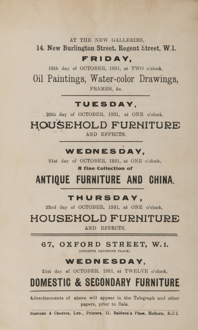 AT THE NEW GALLERIES, 14, New Burlington Street, Regent Street, W.1. FRIDAY, 16th day of OCTOBER, 1931, at TWO o'clock, Oil Paintings, Water-color Drawings, FRAMES, &amp;c. TUESDAY, 20th day of OCTOBER, 1931, at ONE o’clock, MOUSEMOLD FURNITURE AND EFFECTS. WEDNESDAY, 21st day of OCTOBER, 1931, at ONE o'clock, A fine Collection of ANTIQUE FURNITURE AND CHINA. THURSDAY, 22nd day of OCTOBER, 1931, at ONE o'clock, HOUSEMOLD FURNITURE AND HFFECTS. 67, OXFORD STREET, W.1. (OPPOSITE RATHBONE PLACE). WEDNESDAY, Qist day ef OCTOBER, 1931, at TWELVE o’clock, DOMESTIC &amp; SECONDARY FURNITURE Advertisements of above will appear in the Telegraph and other papers, prior to Sale.  Barnago &amp; Crannis, Lrp., Printers, 11, Baldwin’s Place, Holborn, E.C.1.