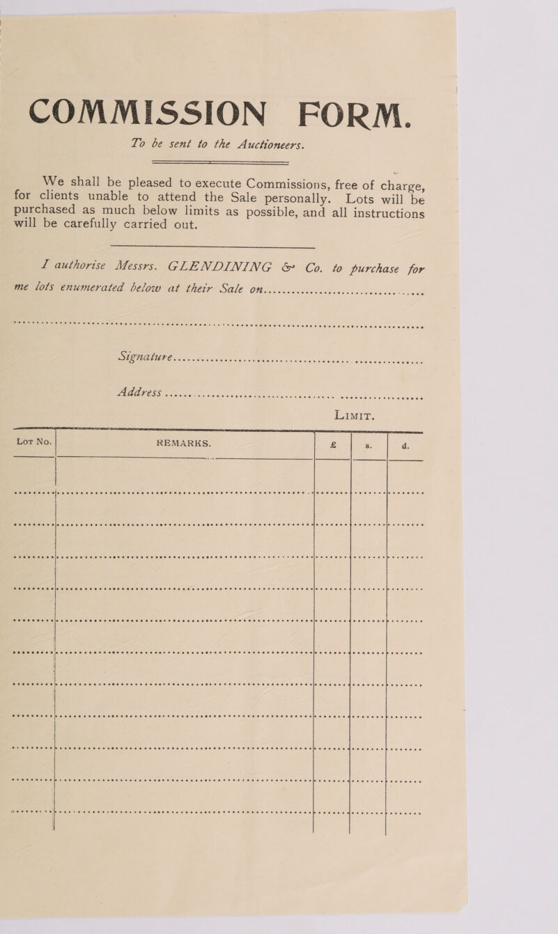 COMMISSION FORM. To be sent to the Auctioneers.  We shall be pleased to execute Commissions, free of charge, for clients unable to attend the Sale personally. Lots wiil be purchased as much below limits as possible, and all instructions will be carefully carried out.  L authorise Messrs. GLENDINING &amp; Co. to purchase for me lots enumerated below at thetr Sale on 