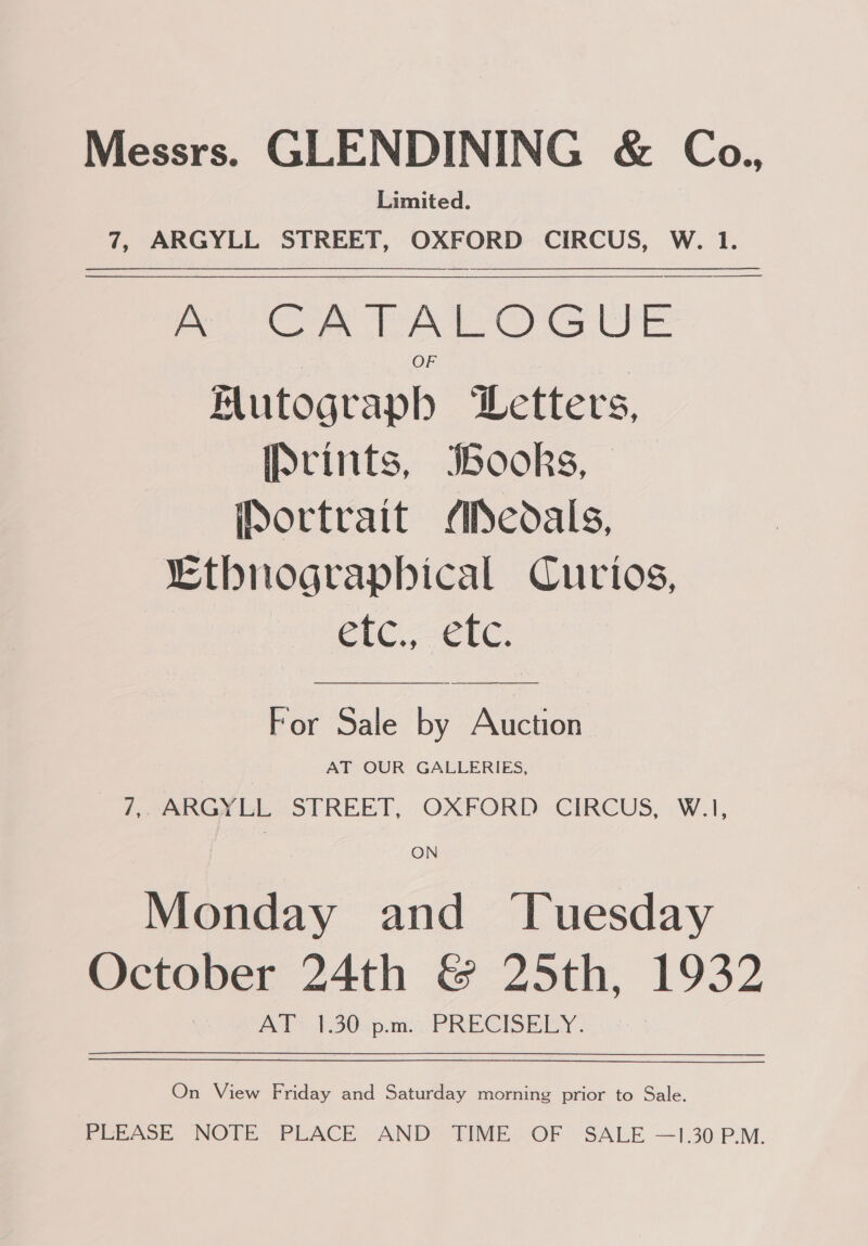 Messrs. GLENDINING &amp; Co., Limited. 7, ARGYLL STREET, OXFORD CIRCUS, W. 1. oe eer Ge WE Mutograpb Letters, [Srints, IBooks, ortrait Medals, “Ethnograpbical Curios, C1C ele    For Sale by Auction AT OUR GALLERIES, 7,, ARGYLL STREET, OXFORD CIRCUS, W.1, ON Monday and ‘Tuesday October 24th &amp; 25th, 1932 Aalah30pam: PRECISEIEY On View Friday and Saturday morning prior to Sale. PLEASE NOTE PLACE AND TIME OF SALE —1.30 P.M.