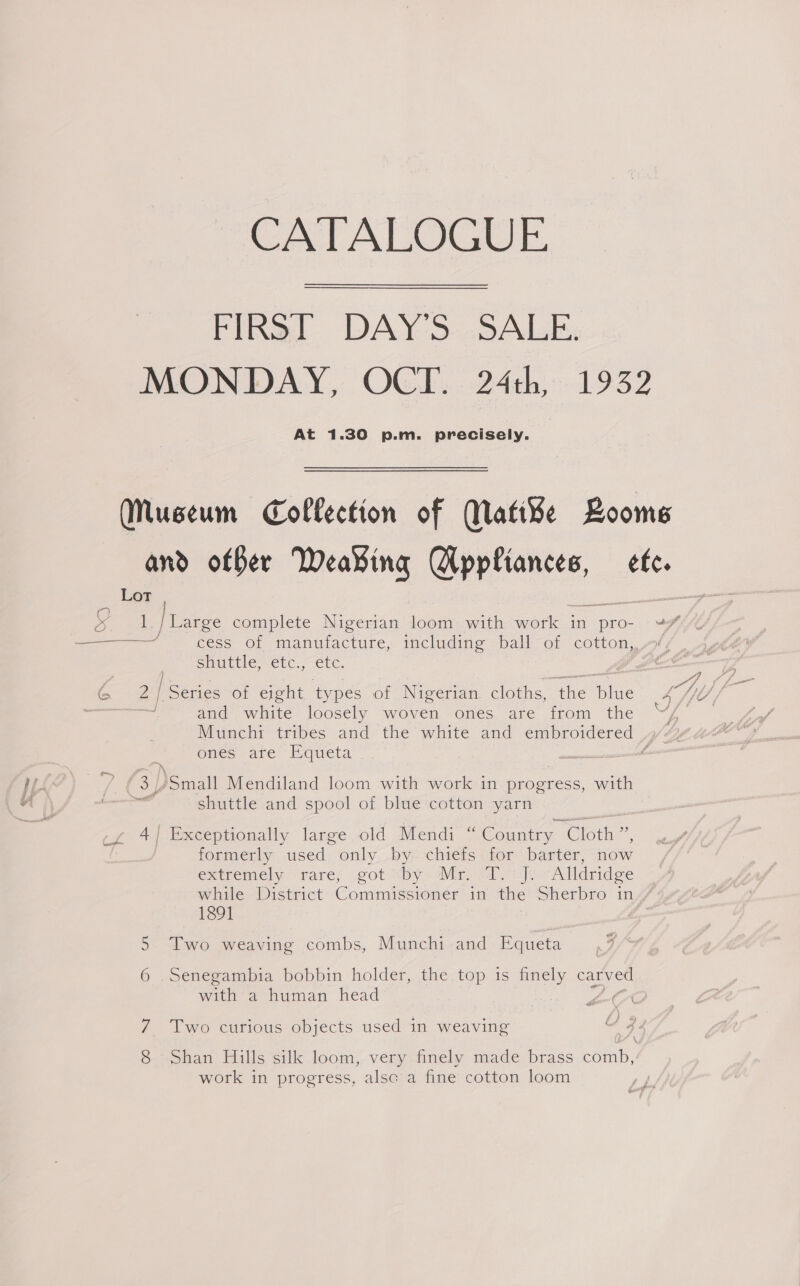 CATALOGUE FIRST DAY'S SALE. MONDAY, OCT. 24th, 1932 At 1.30 p.m. precisely. Museum Collection of Matike Boome and offer Weaving SHEN. ete. Lot ame |rarge complete Nigerian loom with work in pro- ¥¥% —— cess of manufacture, including ball of cotton, Shuttle, etc. ete. and white’ loosely “woven “ones, are from the ~“Z Munchi tribes and the white and embroidered 4% ones are Equeta é &amp; Small Mendiland loom with work in progress, with wa shuttle and spool of blue cotton yarn 4/ Exceptionally large old Mendi “Country Cloth” formerly .used only .by- chiefs ‘for barter, “now extremeby rare; .got “by« Mir. Si ]e A lidridge while District Commissioner in the Sherbro in 1891 5 Two weaving combs, Munchi and Equeta 6 .Senegambia bobbin holder, the top is finely carved Witt @ human head AFA Two curious objects used in weaving Shan Hills silk loom, very finely made brass comb, work in progress, alsc a fine cotton loom