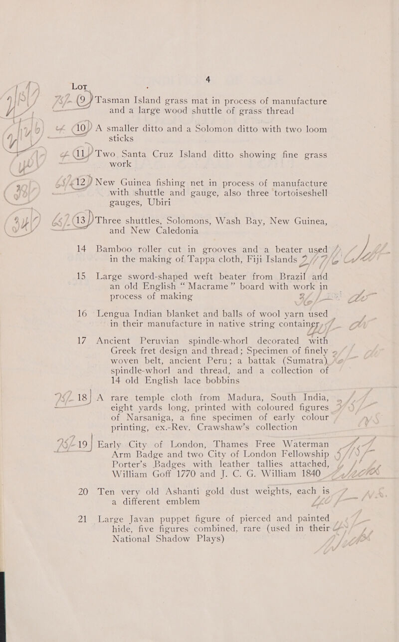  [ A) Lot 4 . wy &lt;- (oY Tasman Island grass mat in process of manufacture ‘eg ——— and a large wood shuttle of grass thread f Lath} dio) A smaller ditto and a Solomon ditto with two loom dP ie la ; sticks MY daa ey Aly Two, Santa Cruz Island ditto showing fine grass j work E f c12) ) New Guinea fishing net in process of manufacture 4), with shuttle and gauge, also three tortoiseshell gauges, Ubiri ? yp 4 he /: 13) Three shuttles, Solomons, Wash Bay, New Guinea, ie and New Caledonia 14 Bamboo roller cut in grooves and a beater used VA, _ in the making of, Tappa cloth, Fiji Islands 7 PI Th Ue 15 Large sword-shaped weft beater from Brazif and an old English “ Macrame” board with work in _ process of making g oe Pt 16 Lengua Indian blanket and balls of wool yarn used _ in their manufacture in native string container, &lt;7 17 Ancient Peruvian spindle-whorl decorated with Greek “iret désion andetureaq,. opecitnensolnnely a woven belt, ancient Peru; a battak (Sumatra), spindle-whorl and thread, and a collection of 14 old English lace bobbins 26. 18 | A rare.temple cloth from Madura, South India, — 3 eight yards long, printed with coloured fieures of Narsaniga, a fine specimen ot early: colour printing, ex.-Rev. Crawshaw’s collection “KS /. 19 EarlyaCityof ‘London;y Thames. Free TErscety: Ki Arm Badge and two City of London Fellowship Porter’s Badges with leather tallies attached, William Goff 1770 and J. C. G. William 1840 20 Ten very old Ashanti gold dust weights, each | is a different emblem 21 Large Javan puppet figure of pierced and painted , hide, five figures combined, rare (used in their National Shadow Plays)