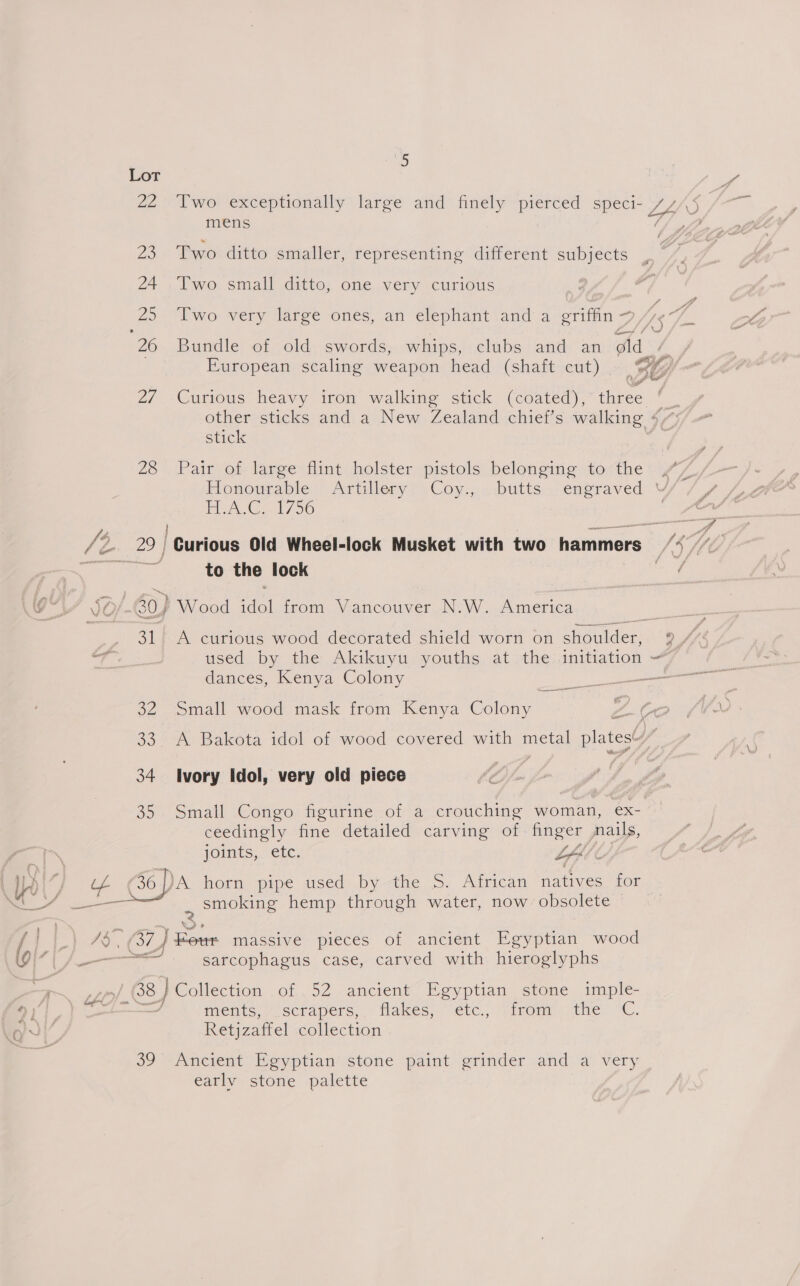 ‘o Lot Pa 22 Two exceptionally large and finely pierced speci- LLS mens 7/3 23 Two ditto smaller, representing different subjects | 24 .Two small ditto, one very curious rs 25 Two very large ones, an elephant and a griffin, PLAS 7 26 Bundle of old swords, whips, clubs and an old European scaling weapon head (shaft cut) | BH 2/ Curious heavy iron walking stick (coated), three other sticks and a New Zealand chief’s ee stick 26 . Pair-ot large flint holster pistols. belonging -tocthe Honourable Artillery Coy., butts engraved Y AC. 1750 s 729 / Curious Old Wheel-lock Musket with two hammers SSH cow (Oh to the lock oe SO/ 30) Wood a from Vancouver N.W. muenics 31 A curious wood decorated shield worn on Deiider: Q/ fe a used by the Akikuyu youths at the initiation y dances, Kenya Colony ee iki all =&lt; —— 32 Small wood mask from Kenya Colony 33. A Bakota idol of wood covered with metal plates! ly 34 Ivory Idol, very old piece 35 Small Congo figurine of a crouching woman, ex- ceedingly fine detailed carving of. finger nails, joints,. etc. LAS Y~ 36) ‘A horn pipe used bythe 5S. African natives for . Smoking hemp through water, now obsolete | 1G} Sm massive pieces of ancient Egyptian wood arta sarcophagus case, carved with hieroglyphs Ly 38 } Collection of. 52 Jancieny” Eeyptien stone imple jut he Rien ments, scrapers, flakes, etc., “irom the “C. Retjzaffel collection o) “Aneient Beyptian stone paint grinder and) a very early stone palette