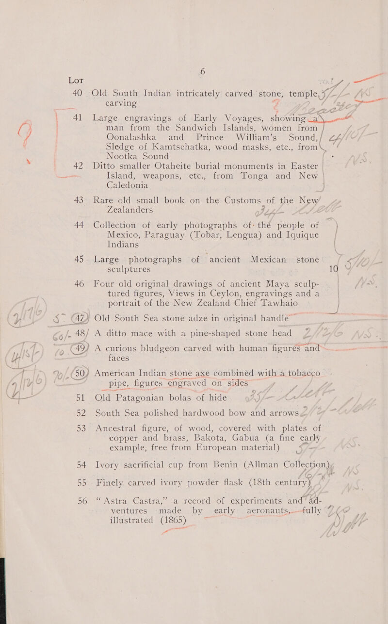  45. 4} $7. (42 yy ad pec roes ences &lt;= ; , 50/* 48 ; a 49, ? 2 od woe ame #} - Se } Fj 1 a2 53 54 55 56 Fe ai Old. South Indian intricately carved: stone, temple, 7 carving a Large engravings of Early Voyages, man from the Sandwich Islands, women from } Oonalashka and Prince William’s Sound, / Sledge of Kamtschatka, wood masks, etc., toon Ne Nootka Sound | Ditto smaller Otaheite burial monuments in Easter Island, weapons, etc., from Tonga and New Caledonia ome ee asa Raresold=small“book 6n the Logs EDs, of the New Zealanders Collection of early photographs of thd (Bree of Mexico, Paraguay (Tobar, Lengua) and Iquique Indians Large photographs of ‘ancient Mexican sculptures stone 4 Four old original drawings of ancient Maya sculp- tured figures, Views in Ceylon, engravings and a portrait of the New Zealand Chief Tawhaio | faces Old Patagonian bolas of hide pipe, figures, engraved on sides South Sea polished hardwood bow and aero ae Ancestral figure, of wood, covered with plates of copper and brass, Bakota, Gabua (a fine ans, example, tree from European material) ; Ivory sacrificial cup from Benin (Allman CO ae Finely carved ivory powder flask (18th century) “Astra Castra,” a record of experiments and’ ad- f) ventures -made .by early aeronauts,—-fully fimerretec MCL eos ee Se “1\) Pe