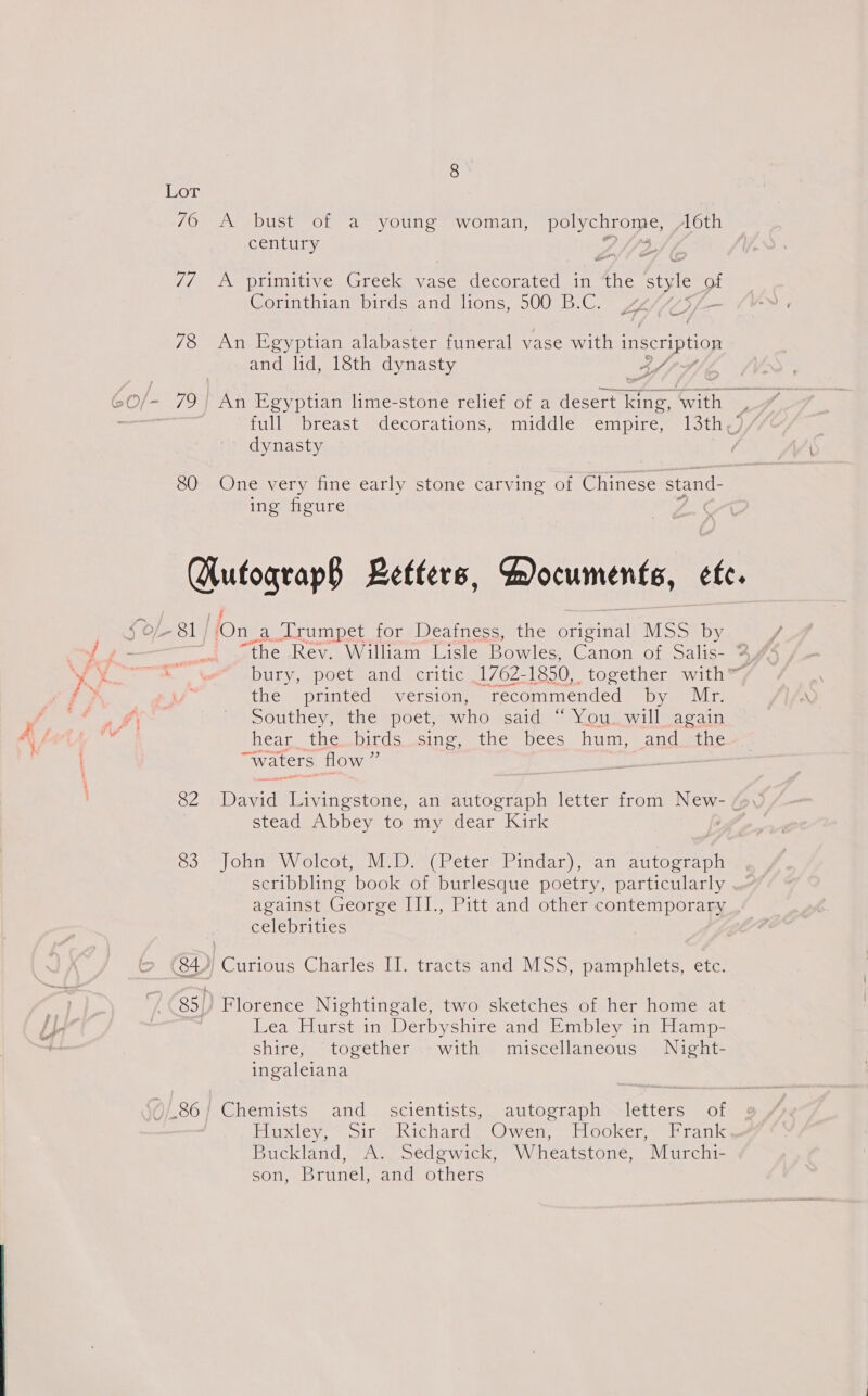 7O “AS bust VoL ‘a young ‘woman, ied setete NAS: 16th century 7 ~ 7/ A primitive Greek vase decorated in 4ne style of Corinthian birds and lions, 500 B.C. f= 78 An Egyptian alabaster funeral vase with inscription and lid, 18th dynasty AS p- et full “breast “decorations,&lt; middle empire, 13the, dynasty 80 One very fine early stone carving of Gree stand- ing figure Hufograp§ Letters, Documents, ete. “the Rev. William Lisle Bowles, Canon of Salis- 4, ‘ the ‘printed version, Toh Goa by Mr. Southey, the poet, who said “ You. will again Medias (iCusbiCC . eeth opentC ms eCCs hum, and the “waters flow ” , 82 Dawid Livingstone, an autograph letter from New- “\ stead Abbey to my dear Kirk So) onn NV olcou. MAD A Peter rindar), “ai autograpa scribbling book of burlesque poetry, particularly against George III., Pitt and other contemporary celebrities 84) Curious Charles II. tracts and MSS, pamphlets, ete. 85,, Florence Nightingale, two sketches of her home at Lea Hurst in Derbyshire and Embley in Hamp- shire, together -with miscellaneous Night- ingaleiana PSO. Ohemists and’; scientists, | autosraphinalettera Or Hukieys Site ichardm Wet hl oUkclment atk Buckland, A. Sedgwick, Wheatstone, Murchi- son, Brunel, and others