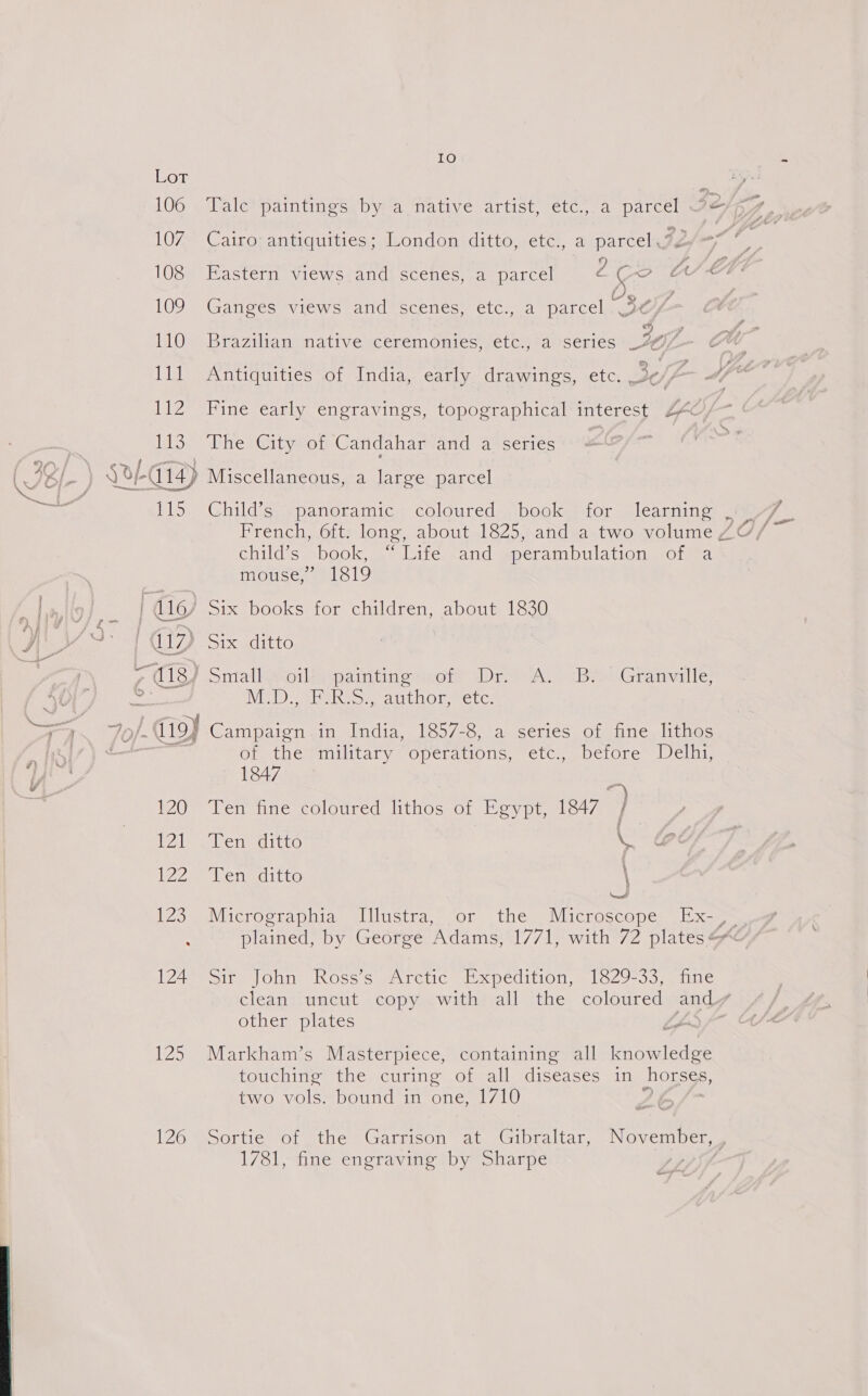 cc IO 107. Cairo antiquities; London ditto, etc., a parcel 72 O38 Eastern viewsrand) scenes, a. parcel U on OS LV 109% Gangecsvicws= andescenes ctcia parcel “s , 110s. Brazilian: native ceremonies, etc., a series of. Ill Antiquities of India, early drawings, etc. 3 - 112 Fine early engravings, topographical interest ZF, 113 The City of Candahar and a series z 11S. -Childic “panoramic: coloured. bookysdor slearmne: child's book, | lite: sand sperambulation.-onea mouse,’ 1819 NID Veale Attn OLenCLG Or ithegimiltal yy) Operations, etc, pciore Jeli, 1847 x 120 Ten fine coloured lithos of Egypt, 1847 / 121 Ten ditto ie 122 Yen ditto ' Neat iZomeVviierocCraphigs el iustra,, sor the, Micrhescoper -E xa LZAwroire | Ohne Ross's arctic: Expedition, = 1629-53.) tne clean uncut copy with all the coloured and | other plates | 125 Markham’s Masterpiece, containing all knowledge touching the curing of all diseases in horses, two vols. bound in prem 7L0) 126 Sortie of the Garrison at Gibraltar, November, 1781, fine engraving by Sharpe :